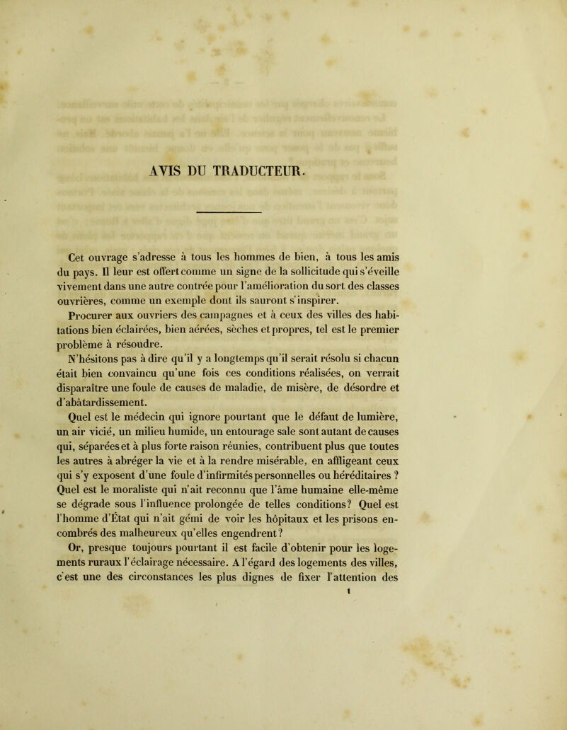 ÀYIS DU TRADUCTEUR. Cet ouvrage s’adresse à tous les hommes de bien, à tous les amis du pays. Il leur est offert comme un signe de la sollicitude qui s’éveille vivement dans une autre contrée pour l’amélioration du sort des classes ouvrières, comme un exemple dont ils sauront s’inspirer. Procurer aux ouvriers des campagnes et à ceux des villes des habi- tations bien éclairées, bien aérées, sèches et propres, tel est le premier problème à résoudre. N’hésitons pas à dire qu’il y a longtemps qu’il serait résolu si chacun était bien convaincu qu’une fois ces conditions réalisées, on verrait disparaître une foule de causes de maladie, de misère, de désordre et d abâtardissement. Quel est le médecin qui ignore pourtant que le défaut de lumière, un air vicié, un milieu humide, un entourage sale sont autant de causes qui, séparées et à plus forte raison réunies, contribuent plus que toutes les autres à abréger la vie et à la rendre misérable, en affligeant ceux qui s’y exposent d’une foule d’infirmités personnelles ou héréditaires ? Quel est le moraliste qui n’ait reconnu que l’âme humaine elle-même se dégrade sous l’influence prolongée de telles conditions? Quel est l’homme d’État qui n’ait gémi de voir les hôpitaux et les prisons en- combrés des malheureux qu’elles engendrent? Or, presque toujours pourtant il est facile d’obtenir pour les loge- ments ruraux l’éclairage nécessaire. A l’égard des logements des villes, c est une des circonstances les plus dignes de fixer l’attention des t