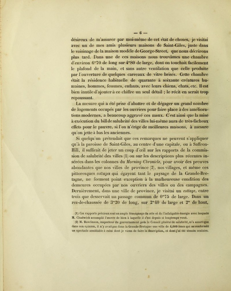 désireux de m’assurer par moi-même de cet état de choses, je visitai avec un de mes amis plusieurs maisons de Saint-Giles, juste dans le voisinage de la maison modèle de George-Street, que nous décrirons plus tard. Dans une de ces maisons nous trouvâmes une chambre d’environ 670 de long sur4m80 de large, dont on touchait facilement le plafond de la main, et sans autre ventilation que celle produite par l’ouverture de quelques carreaux de vitre brisés. Cette chambre était la résidence habituelle de quarante à soixante créatures hu- maines, hommes, femmes, enfants, avec leurs chiens, chats, etc. Il est bien inutile d’ajouter à ce chiffre un seul détail ; le récit en serait trop repoussant. La mesure qui a été prise d’abattre et de dégager un grand nombre de logements occupés par les ouvriers pour faire place à des améliora- tions modernes, a beaucoup aggravé ces maux. C’est ainsi que la mise à exécution du bill de salubrité des villes lui-même aura de très-fâcheux effets pour le pauvre, si l’on n’érige de meilleures maisons, à mesure qu’on jette à bas les anciennes. Si quelqu’un prétendait que ces remarques ne peuvent s’appliquer qu’â la paroisse de Saint-Giles, au centre d’une capitale, ou à Saffron- Hilî, il suffirait de jeter un coup d’œil sur les rapports de la commis- sion de salubrité des villes (1) ou sur les descriptions plus récentes in- sérées dans les colonnes du Morning- Chronicle, pour avoir des preuves abondantes que nos villes de province (2), nos villages, et même ces pittoresques collages qui égayent tant le paysage de la Grande-Bre- tagne, ne forment point exception à la malheureuse condition des demeures occupées par nos ouvriers des villes ou des campagnes. Dernièrement, dans une ville de province, je visitai un cottage, entre trois que desservait un passage commun de Gm75 de large. Dans un rez-de-chaussée de 3m2ü de long, sur 2m40 de large et de haut, (1) Ces rapports précieuxsont un ample témoignage du zèle et de l’infatigable énergie avec lesquels M. Chadwick accomplit l’œuvre de bien à laquelle il s’est depuis si longtemps voué. (2) M. Rawlinson, inspecteur du gouvernement près le Conseil général de salubrité, m’a assuréque dans son opinion, il n’y avait pas dans la Grande-Bretagne une ville de 4,000 âmes qui ne renfermât un spectacle semblable à celui dont je viens de faire la description, et dont j’ai été témoin oculaire.