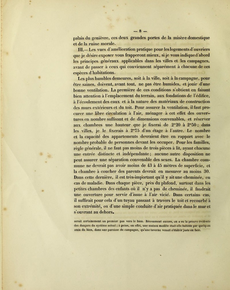 palais du genièvre, ces deux grandes portes de la misère domestique et de la ruine morale. III.—Les vues d’amélioration pratique pour les logements d’ouvriers que je désire exposer vous frapperont mieux, si je vous indique d’abord les principes généraux applicables dans les villes et les campagnes, avant de passer à ceux qui conviennent séparément à chacune de ees espèces d’habitations. Les plus humbles demeures, soit à la ville, soit à la campagne, pour être saines, doivent, avant tout, ne pas être humides, et jouir d’une bonne ventilation. La première de ces conditions s’obtient en faisant bien attention à l’emplacement du terrain, aux fondations de ledifice, à l’écoulement des eaux et à la nature des matériaux de construction des murs extérieurs et du toit. Pour assurer la ventilation, il faut pro- curer une libre circulation à l’air, ménager à cet effet des ouver- tures en nombre suffisant et de dimensions convenables, et réserver aux chambres une hauteur que je fixerai de 2m!20 à 2m50 ; dans les villes, je le fixerais à 75 d’un étage à l’autre. Le nombre et la capacité des appartements devraient être en rapport avec le nombre probable de personnes devant les occuper. Pour les familles, règle générale, il ne faut pas moins de trois pièces à lit, ayant chacune une entrée distincte et indépendante ; aucune autre disposition ne peut assurer une séparation convenable des sexes. La chambre com- mune ne devrait pas avoir moins de 43 à 45 mètres de superficie, et la chambre à coucher des parents devrait en mesurer au moins 30. Dans cette dernière, il est très-important qu’il y ait une cheminée, en cas de maladie. Dans chaque pièce, près du plafond, surtout dans les petites chambres des enfants où il n’y a pas de cheminée, il faudrait une ouverture pour servir d’issue à l’air vicié. Dans certains cas, il suffirait pour cela d’un tuyau passant à travers le toit et recourbé à son extrémité, ou d’une simple conduite d’air pratiquée dans le muret s’ouvrant au dehors. serait certainement un premier pas vers le bien. Récemment encore, on a eu la preuve évidente des dangers du système actuel ; à peine, en effet, une maison modèle était-elle habitée par quelques amis du bien, dans une paroisse de campagne, qu’une taverne venait s’établir juste en face.