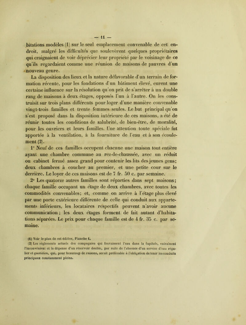 bitations modèles (1) sur le seul emplacement convenable de cet en- droit, malgré les difficultés que soulevèrent quelques propriétaires qui craignaient de voir déprécier leur propriété par le voisinage de ce qu’ils regardaient comme une réunion de maisons de pauvres d’un nouveau genre. La disposition des lieux et la nature défavorable d’un terrain de for- mation récente, pour les fondations d’un bâtiment élevé, eurent une certaine influence sur la résolution qu’on prit de s’arrêter à un double rang de maisons à deux étages, opposés l’un à l’autre. On les cons- truisit sur trois plans différents pour loger d’une manière convenable vingt-trois familles et trente femmes seules. Le but principal qu’on s’est proposé dans la disposition intérieure de ces maisons, a été de réunir toutes les conditions de salubrité, de bien-être, de moralité, pour les ouvriers et leurs familles. Une attention toute spéciale fut apportée à la ventilation, à la fourniture de l’eau et à son écoule- ment (2). 1° Neuf de ces familles occupent chacune une maison tout entière ayant une chambre commune au rez-de-chaussée, avec un réduit ou cabinet fermé assez grand pour contenir les lits des jeunes gens; deux chambres à coucher au premier, et une petite cour sur le derrière. Le loyer de ces maisons est de 7 fr. 50 c. par semaine. 2° Les quatorze autres familles sont réparties dans sept maisons; chaque famille occupant un étage de deux chambres, avec toutes les commodités convenables; et, comme on arrive à l’étage plus élevé par une porte extérieure différente de celle qui conduit aux apparte- ments inférieurs, les locataires respectifs peuvent n’avoir aucune communication ; les deux étages forment de fait autant d’habita- tions séparées. Le prix pour chaque famille est de A fr. 35 c. par se- maine. (1) Voir le plan de cet édifice, Planche 1. (2) Les règlements actuels des compagnies qui fournissent l’eau dans la capitale, entraînent l’inconvénient et la dépense d’un réservoir double, par suite de l’absence d’un service d’eau régu- lier et quotidien, qui, pour beaucoup de raisons, serait préférable à l’obligation de tenir les conduits principaux constamment pleins.