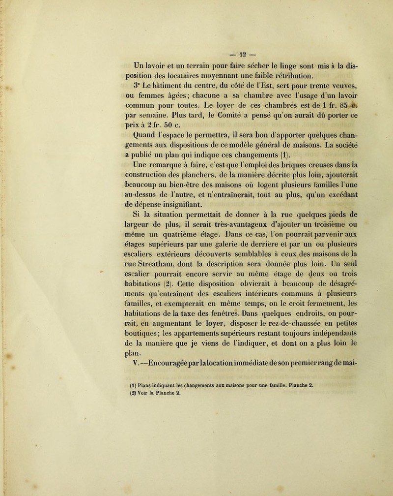 Un lavoir et un terrain pour faire sécher le linge sont mis à la dis- position des locataires moyennant une faible rétribution. 3° Le bâtiment du centre, du côté de l’Est, sert pour trente veuves, ou femmes âgées; chacune a sa chambre avec l’usage d’un lavoir commun pour toutes. Le loyer de ces chambres est de 1 fr. 85 c. par semaine. Plus tard, le Comité a pensé qu’on aurait dû porter ce prix à 2 fr. 50 c. Quand l’espace le permettra, il sera bon d’apporter quelques chan- gements aux dispositions de ce modèle général de maisons. La société a publié un plan qui indique ces changements (1). Une remarque à faire, c’est que l’emploi des briques creuses dans la construction des planchers, de la manière décrite plus loin, ajouterait beaucoup au bien-être des maisons où logent plusieurs familles l’une au-dessus de l’autre, et n’entraînerait, tout au plus, qu’un excédant de dépense insignifiant. Si la situation permettait de donner à la rue quelques pieds de largeur de plus, il serait très-avantageux d’ajouter un troisième ou même un quatrième étage. Dans ce cas, l’on pourrait parvenir aux étages supérieurs par une galerie de derrière et par un ou plusieurs escaliers extérieurs découverts semblables à ceux des maisons de la rue Streatham, dont la description sera donnée plus loin. Un seul escalier pourrait encore servir au même étage de deux ou trois habitations (2). Cette disposition obvierait à beaucoup de désagré- ments qu’entraînent des escaliers intérieurs communs à plusieurs familles, et exempterait en même temps, on le croit fermement, les habitations de la taxe des fenêtres. Dans quelques endroits, on pour- rait, en augmentant le loyer, disposer le rez-de-chaussée en petites boutiques; les appartements supérieurs restant toujours indépendants de la manière que je viens de l’indiquer, et dont on a plus loin le plan. Y.—Encouragée par la location immédiate de son premier rang de mai- (1) Plans indiquant les changements aux maisons pour une famille. Planche 2.