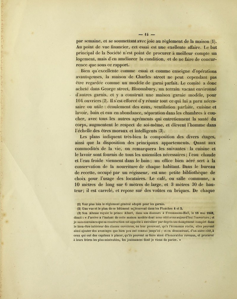 par semaine, et se soumettant avec joie au règlement de la maison (1). Au point de vue financier, cet essai est une exellente affaire. Le but principal de la Société n’est point de procurer à meilleur compte un logement, mais d’en améliorer la condition, et de ne faire de concur- rence que sous ce rapport. Bien qu’excellente comme essai et comme enseigne d’opérations avantageuses, la maison de Charles Street ne peut cependant pas être regardée comme un modèle de garni parfait. Le comité a donc acheté dans George Street, Bloomsbury, un terrain vacant environné d’autres garnis, et y a construit une maison garnie modèle, pour 104 ouvriers (2). Il s’est efforcé d’y réunir tout ce qui lui a paru néces- saire ou utile : écoulement des eaux, ventilation parfaite, cuisine et lavoir, bain et eau en abondance, séparation dans les chambres à cou- cher, avec tous les autres agréments qui entretiennent la santé du corps, augmentent le respect de soi-même, et élèvent l’homme dans l’échelle des êtres moraux et intelligents (3). Les plans indiquent très-bien la composition des divers étages, ainsi que la disposition des principaux appartements. Quant aux commodités de la vie, on remarquera les suivantes : la cuisine et le lavoir sont fournis de tous les ustensiles nécessaires ; l’eau chaude et l’eau froide viennent dans le bain ; un office bien aéré sert à la conservation de la nourriture de chaque habitant. Dans le bureau de recette, occupé par un régisseur, est une petite bibliothèque de choix pour l’usage des locataires. Le café, ou salle commune, a 10 mètres de long sur 6 mètres de large, et 3 mètres 30 de hau- teur; il est carrelé, et repose sur des voûtes en briques. De chaque (1) Voir plus loin le règlement général adopté pour les garnis. (2) Une vue et le plan de ce bâtiment se^trouvent dans les Planches 4 et 5. (3) Son Altesse royale le prince Albert, dans son discours à Freemasons-Hall, le 18 mai 1848, disait : « J’arrive à l’instant de cette maison modèle dont nous célébronsaujourd’hui l’ouverture; et je suis convaincu que sa construction est appelée à entraîner par degrés un changément complet dans le bien-être intérieur des classes ouvrières, en leur prouvant, qu’à l’économie réelle, elles peuvent ainsi ajouter des avantages que bien peu ont connus jusqu’ici ; et en démontrant, d’un autre côté,à ceux qui ont des capitaux à placer, qu’ils peuvent se faire ainsi d’honorables revenus, et procurer à leurs frères les plus misérables, les jouissances dont je viens de parler. »