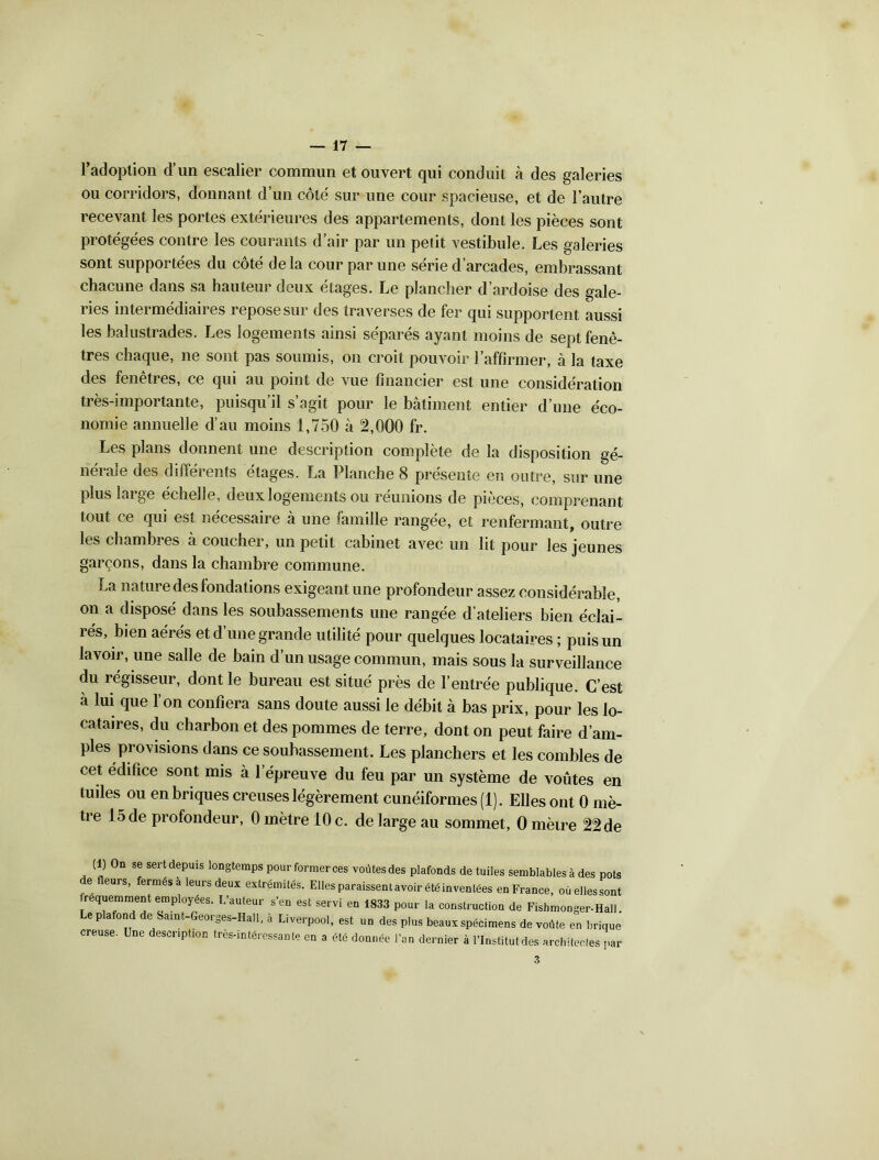 l’adoption d’un escalier commun et ouvert qui conduit à des galeries ou corridors, donnant d’un côté sur une cour spacieuse, et de l’autre recevant les portes extérieures des appartements, dont les pièces sont protégées contre les courants d’air par un petit vestibule. Les galeries sont supportées du côté de là cour par une série d’arcades, embrassant chacune dans sa hauteur deux étages. Le plancher d’ardoise des gale- ries intermédiaires repose sur des traverses de fer qui supportent aussi les balustrades. Les logements ainsi séparés ayant moins de sept fenê- tres chaque, ne sont pas soumis, on croit pouvoir l’affirmer, à la taxe des fenêtres, ce qui au point de vue financier est une considération très-importante, puisqu’il s’agit pour le bâtiment entier d’une éco- nomie annuelle d’au moins 1,750 à 2,000 fr. Les plans donnent une description complète de la disposition gé- nérale des différents étages. La Planche 8 présente en outre, sur une plus large échelle, deux logements ou réunions de pièces, comprenant tout ce qui est nécessaire à une famille rangée, et renfermant, outre les chambres à coucher, un petit cabinet avec un lit pour les jeunes garçons, dans la chambre commune. La nature des fondations exigeant une profondeur assez considérable, on a disposé dans les soubassements une rangée d’ateliers bien éclai- rés, bien aérés et d’une grande utilité pour quelques locataires ; puis un lavoir, une salle de bain d’un usage commun, mais sous la surveillance du régisseur, dont le bureau est situé près de l’entrée publique. C’est à lui que l’on confiera sans doute aussi le débit à bas prix, pour les lo- cataires, du charbon et des pommes de terre, dont on peut faire d’am- ples provisions dans ce soubassement. Les planchers et les combles de cet édifice sont mis à 1 épreuve du feu par un système de voûtes en tuiles ou en briques creuses légèrement cunéiformes (1). Elles ont 0 mè- tre 15 de profondeur, 0 mètre 10 c. de large au sommet, 0 mètre 22 de (1) On sg sert depuis longternDS nour fnrmprnoc unAfoofioe .... . . 3