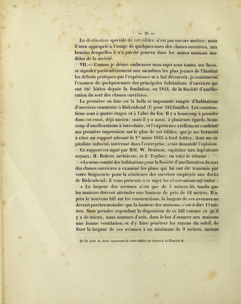 La destination spéciale de cet édifice n’est pas encore arrêtée ; mais il sera approprié à l’usage de quelques-unes des classes ouvrières, aux besoins desquelles il n’a pas été pourvu dans les autres maisons mo- dèles de la société. VII.— Comme je désire embrasser mon sujet sous toutes ses faces, et signaler particulièrement aux membres les plus jeunes de l’Institut les défauts pratiques que l’expérience m’a fait découvrir, je continuerai l’examen de quelques-unes des principales habitations d’ouvriers qui ont été bâties depuis la fondation, en 1844, de la Société d’amélio- ration du sort des classes ouvrières. La première en date est la belle et imposante rangée d’habitations d’ouvriers construite à Birkenhead (1) pour 324 familles. Les construc- tions sont à quatre étages et à l’abri du feu. Il y a beaucoup à prendre dans cet essai, déjà ancien ; mais il y a aussi, à plusieurs égards, beau- coup d’améliorations à introduire, et l’expérience a tellement confirmé ma première impression sur le plan de cet édifice, que je me bornerai à citer un rapport adressé le 1er mars 1845 à lord Ashley, dont un ca- pitaliste influent, intéressé dans l’entreprise, avait demandé l’opinion. Ce rapport est signé par MM. W. Denison, capitaine aux ingénieurs royaux; H. Robert, architecte, et J. Toybee; en voici le résumé : « Le sous-comité des habitations pour la Société d ’amélioration du sort des classes ouvrières a examiné les plans qui lui ont été transmis par votre Seigneurie pour la résidence des ouvriers employés aux docks de Birkenhead; il vous présente à ce sujet les observations suivantes : » La largeur des avenues n’est que de 5 mètres 50, tandis que les maisons doivent atteindre une hauteur de près de 12 mètres. D’a- près le nouveau bill sur les constructions, la largeur de ces avenues ne devrait pas être moindre que la hauteur des maisons, c’est-à-dire ^mè- tres. Sans prendre cependant la disposition de ce bill comme ce qu’il y a de mieux, nous sommes d’avis, dans le but d’assurer aux maisons une bonne ventilation, et d’y faire pénétrer les rayons du soleil, de fixer la largeur de ces avenues à un minimum de 9 mètres, surtout (1) Un plan de deux logements de cette édifice se trouve à la Planche 8.