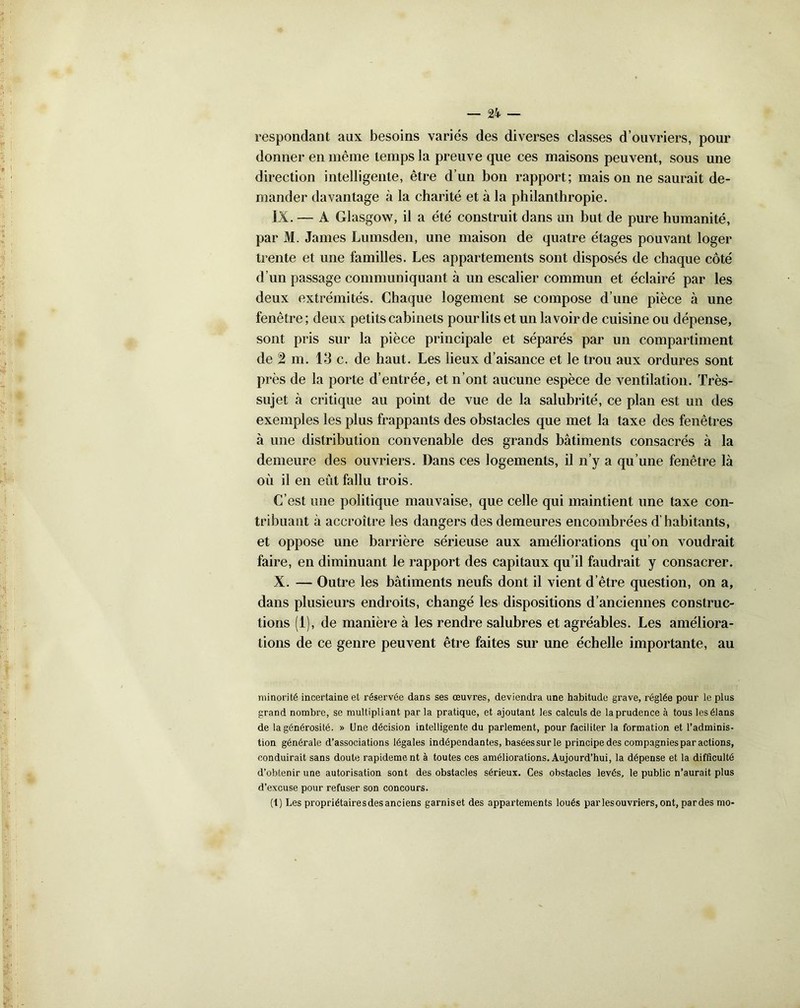 respondant aux besoins variés des diverses classes d’ouvriers, pour donner en même temps la preuve que ces maisons peuvent, sous une direction intelligente, être d’un bon rapport; maison ne saurait de- mander davantage à la charité et à la philanthropie. IX. — A Glasgow, il a été construit dans un but de pure humanité, par M. James Lumsden, une maison de quatre étages pouvant loger trente et une familles. Les appartements sont disposés de chaque côté d’un passage communiquant à un escalier commun et éclairé par les deux extrémités. Chaque logement se compose d’une pièce à une fenêtre; deux petits cabinets pour lits et un la voir de cuisine ou dépense, sont pris sur la pièce principale et séparés par un compartiment de 2 m. 13 c. de haut. Les lieux d’aisance et le trou aux ordures sont près de la porte d’entrée, et n’ont aucune espèce de ventilation. Très- sujet à critique au point de vue de la salubrité, ce plan est un des exemples les plus frappants des obstacles que met la taxe des fenêtres à une distribution convenable des grands bâtiments consacrés à la demeure des ouvriers. Dans ces logements, il n’y a qu’une fenêtre là où il en eût fallu trois. C’est une politique mauvaise, que celle qui maintient une taxe con- tribuant à accroître les dangers des demeures encombrées d'habitants, et oppose une barrière sérieuse aux améliorations qu’on voudrait faire, en diminuant le rapport des capitaux qu’il faudrait y consacrer. X. — Outre les bâtiments neufs dont il vient d’être question, on a, dans plusieurs endroits, changé les dispositions d’anciennes construc- tions (1), de manière à les rendre salubres et agréables. Les améliora- tions de ce genre peuvent être faites sur une échelle importante, au minorité incertaine et réservée dans ses œuvres, deviendra une habitude grave, réglée pour le plus grand nombre, se multipliant par la pratique, et ajoutant les calculs de la prudence à tous les élans de la générosité. » Une décision intelligente du parlement, pour faciliter la formation et l’adminis- tion générale d’associations légales indépendantes, basées sur le principe des compagnies par actions, conduirait sans doute rapidement à toutes ces améliorations. Aujourd’hui, la dépense et la difficulté d’obtenir une autorisation sont des obstacles sérieux. Ces obstacles levés, le public n’aurait plus d’excuse pour refuser son concours. (1) Les propriétairesdesanciens garniset des appartements loués par les ouvriers, ont, pardes mo-