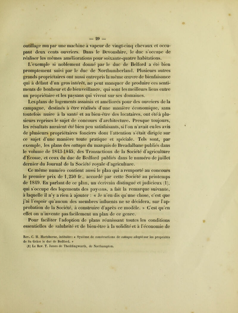 outillage mu par une machine à vapeur de vingt-cinq chevaux et occu- pant deux cents ouvriers. Dans le Devonshire, le duc s’occupe de réaliser les mêmes améliorations pour soixante-quatre habitations. L’exemple si noblement donné par le duc de Beiford a été bien promptement suivi par le duc de Northumberland. Plusieurs autres grands propriétaires ont aussi entrepris la même œuvre de bienfaisance qui à défaut d’un gros intérêt, ne peut manquer de produire ces senti- ments de bonheur et de bienveillance, qui sont les meilleurs liens entre un propriétaire et les paysans qui vivent sur ses domaines. Les plans de logements assainis et améliorés pour des ouvriers de la campagne, destinés à être réalisés d’une manière économique, sans toutefois nuire à la santé et au bien-être des locataires, ont été à plu- sieurs reprises le sujet de concours d’architecture. Presque toujours, les résultats auraient été bien peu satisfaisants, si l’on n’avait eules avis de plusieurs propriétaires fonciers dont l’attention s’était dirigée sur ce sujet d’une manière toute pratique et spéciale. Tels sont, par exemple, les plans des cottages du marquis de Breadalbane publiés dans le volume de 1843-1845, des Transactions de la Société d’agriculture d’Écosse, et ceux du duc de Bedford publiés dans le numéro de juillet dernier du Journal de la Société royale d’agriculture. Ce même numéro contient aussi le plan qui a remporté au concours Je premier prix de 1,250 fr., accordé par celte Société au printemps de 1849. En parlant de ce plan, un écrivain distingué et judicieux (1), qui s’occupe des logements des paysans, a fait la remarque suivante, à laquelle il n’y a rien à ajouter : « Je n’en dis qu’une chose, c’est que j’ai l’espoir qu’aucun des membres influents ne se décidera, sur l’ap- probation de la Société, à construire d’après ce modèle. » C’est qu’en effet on n’invente pas facilement un plan de ce genre. Pour faciliter l’adoption de plans réunissant toutes les conditions essentielles de salubrité et de bien-être à la solidité et à l’économie de Rev. C. H. Hartsborne, intitulée: « Système de constructions de cottages adopté sur les propriétés de Sa Grâce le duc de Bedford. » (1) Le Rer. T. James de Theddingworth, de Northampton.