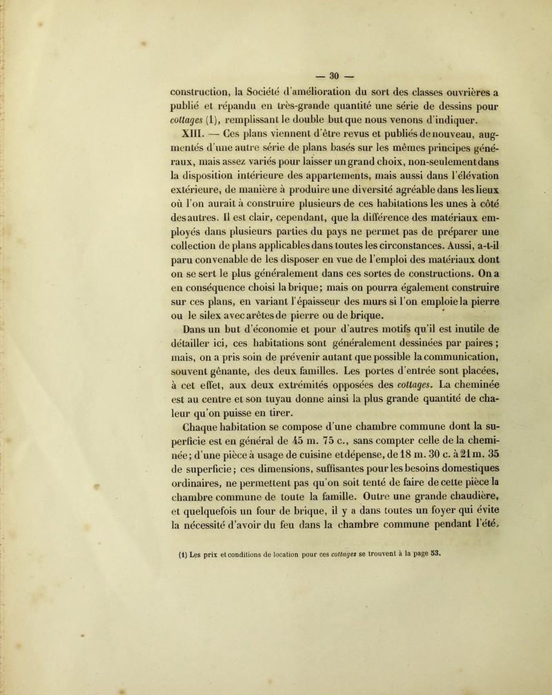 construction, la Société d’amélioration du sort des classes ouvrières a publié et répandu en très-grande quantité une série de dessins pour cottages (1), remplissant le double but que nous venons d’indiquer. XIII. — Ces plans viennent d’être revus et publiés de nouveau, aug- mentés d’une autre série de plans basés sur les mêmes principes géné- raux, mais assez variés pour laisser un grand choix, non-seulement dans la disposition intérieure des appartements, mais aussi dans l’élévation extérieure, de manière à produire une diversité agréable dans les lieux où l’on aurait à construire plusieurs de ces habitations les unes à côté des autres. Il est clair, cependant, que la différence des matériaux em- ployés dans plusieurs parties du pays ne permet pas de préparer une collection de plans applicables dans toutes les circonstances. Aussi, a-t-il paru convenable de les disposer en vue de l’emploi des matériaux dont on se sert le plus généralement dans ces sortes de constructions. On a en conséquence choisi la brique ; mais on pourra également construire sur ces plans, en variant l’épaisseur des murs si l’on emploie la pierre ou le silex avec arêtes de pierre ou de brique. Dans un but d’économie et pour d’autres motifs qu’il est inutile de détailler ici, ces habitations sont généralement dessinées par paires ; mais, on a pris soin de prévenir autant que possible la communication, souvent gênante, des deux familles. Les portes d’entrée sont placées, à cet effet, aux deux extrémités opposées des cottages. La cheminée est au centre et son tuyau donne ainsi la plus grande quantité de cha- leur qu’on puisse en tirer. Chaque habitation se compose d’une chambre commune dont la su- perficie est en général de 45 m. 75c., sans compter celle de la chemi- née; d’une pièce à usage de cuisine etdépense, de 18 m. 30 c. à21m. 35 de superficie; ces dimensions, suffisantes pour les besoins domestiques ordinaires, ne permettent pas qu’on soit tenté de faire de cette pièce la chambre commune de toute la famille. Outre une grande chaudière, et quelquefois un four de brique, il y a dans toutes un foyer qui évite la nécessité d’avoir du feu dans la chambre commune pendant 1 été, (1) Les prix et conditions de location pour ces cottages se trouvent à la page 53.