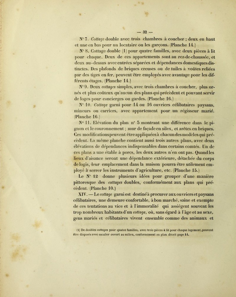 N° 7. Cottage double avec trois chambres à coucher ; deux en haut et une en bas pour un locataire ou les garçons. (Planche 14.) N° 8. Cottage double (1) pour quatre familles, avec deux pièces à lit pour chaque. Deux de ces appartements sont au rez-de-chaussée, et deux au-dessus avec entrées séparées et dépendances domestiques dis- tinctes. Des plafonds de briques creuses ou de tuiles à voûtes reliées par des tiges en fer, peuvent être employés avec avantage pour les dif- férents étages. (Planche 14.) N° 9. Deux cottages simples, avec trois chambres à coucher, plus or- nés et plus coûteux qu’aucun des plans qui précèdent et pouvant servir de loges pour concierges ou gardes. (Planche 16.) N° 10. Cottage garni pour 14 ou 16 ouvriers célibataires paysans, mineurs ou carriers, avec appartement pour un régisseur marié. (Planche 16.) N° 11. Elévation du plan n° 5 montrant une différence dans le pi- gnon et le couronnement ; mur de façade en silex, et arêtes en briques. Ces modifications peuvent être appliquées à chacun des modèles qui pré- cèdent. La même planche contient aussi trois autres plans, avec deux élévations de dépendances indispensables dans certains comtés. Un de ces plans a une étable à porcs, les deux autres n’en ont pas. Quand les lieux d’aisance seront une dépendance extérieure, détachée du corps de logis, leur emplacement dans la maison pourra être utilement em- ployé a serrer les instruments d’agriculture, etc. (Planche 15.) Le N° 12 donne plusieurs idées pour grouper d’une manière pittoresque des cottages doubles, conformément aux plans qui pré- cèdent. (Planche 10.) XIV.—L ecottage garni est destinéà procurer aux ouvriers et paysans célibataires, une demeure confortable, à bon marché, saine et exempte de ces tentations au vice et à l’immoralité qui assiègent souvent les trop nombreux habitants d’un cottage, où, sans égard à l’âge et au sexe, gens mariés et célibataires vivent ensemble comme des animaux et (1) De doubles cottages pour quatre familles, avec trois pièces à lit pour chaque logement, peuvent être disposés avec escalier ouvert au milieu, conformément au plan décrit page 14.