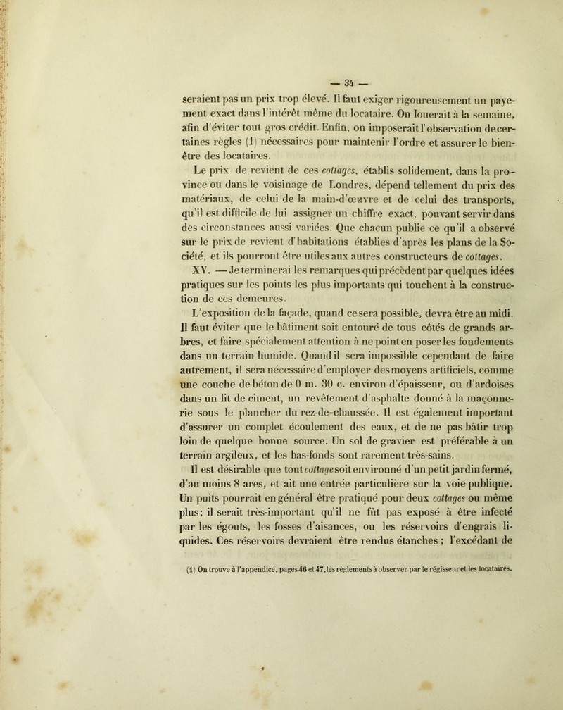 seraient pas un prix trop élevé. Il faut exiger rigoureusement un paye- ment exact dans l’intérêt même du locataire. On louerait à la semaine, afin d’éviter tout gros crédit. Enfin, on imposerait l’observation decer- taines règles (1) nécessaires pour maintenir l’ordre et assurer le bien- être des locataires. Le prix de revient de ces cottages, établis solidement, dans la pro- vince ou dans le voisinage de Londres, dépend tellement du prix des matériaux, de celui de la main-d’œuvre et de celui des transports, qu il est difficile de lui assigner un chiffre exact, pouvant servir dans des circonstances aussi variées. Que chacun publie ce qu’il a observé sur le prix de revient d’habitations établies d’après les plans de la So- ciété, et ils pourront être utiles aux autres constructeurs de cottages. XV. — Je terminerai les remarques qui précèdent par quelques idées pratiques sur les points les plus importants qui touchent à la construc- tion de ces demeures. L’exposition delà façade, quand ce sera possible, devra être au midi. 11 faut éviter que le bâtiment soit entouré de tous côtés de grands ar- bres, et faire spécialement attention à ne point en poser les fondements dans un terrain humide. Quand il sera impossible cependant de faire autrement, il sera nécessaire d’employer des moyens artificiels, comme une couche de béton de 0 m. 30 c. environ d’épaisseur, ou d’ardoises dans un lit de ciment, un revêtement d’asphalte donné à la maçonne- rie sous le plancher du rez-de-chaussée. Il est également important d’assurer un complet écoulement des eaux, et de ne pas bâtir trop loin de quelque bonne source. Un sol de gravier est préférable à un terrain argileux, et les bas-fonds sont rarement très-sains. Il est désirable que tout cottage soit environné d’un petit jardin fermé, d’au moins 8 ares, et ait une entrée particulière sur la voie publique. Un puits pourrait en général être pratiqué pour deux cottages ou même plus; il serait très-important qu’il ne fût pas exposé à être infecté par les égouts, les fosses d’aisances, ou les réservoirs d’engrais li- quides. Ces réservoirs devraient être rendus étanches ; l’excédant de (1) Ontrouveà l’appendice, pages 46 et 47, les règlements à observer par le régisseur et les locataires.