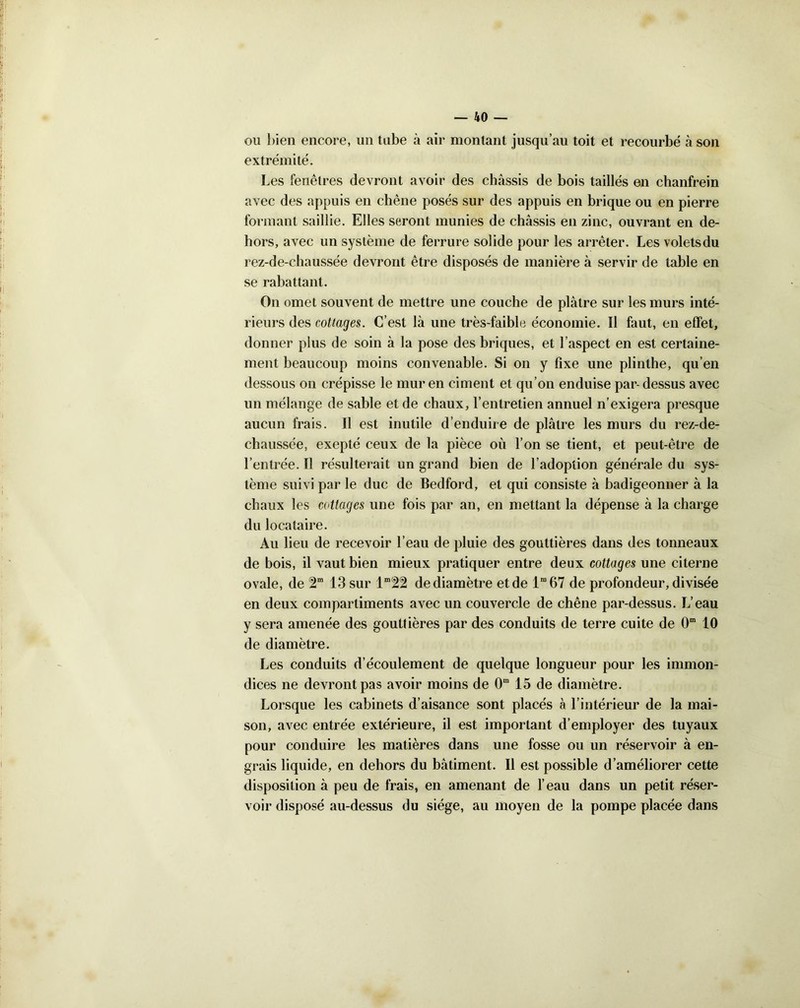 ou bien encore, un tube à air montant jusqu’au toit et recourbé à son extrémité. Les fenêtres devront avoir des châssis de bois taillés en chanfrein avec des appuis en chêne posés sur des appuis en brique ou en pierre formant saillie. Elles seront munies de châssis en zinc, ouvrant en de- hors, avec un système de ferrure solide pour les arrêter. Les volets du rez-de-chaussée devront être disposés de manière â servir de table en se rabattant. On omet souvent de mettre une couche de plâtre sur les murs inté- rieurs des cottages. C’est lâ une très-faible économie. ïl faut, en effet, donner plus de soin à la pose des briques, et l’aspect en est certaine- ment beaucoup moins convenable. Si on y fixe une plinthe, qu’en dessous on crépisse le mur en ciment et qu’on enduise par- dessus avec un mélange de sable et de chaux, l’entretien annuel n’exigera presque aucun frais. Il est inutile d’enduire de plâtre les murs du rez-de- chaussée, exepté ceux de la pièce où l’on se tient, et peut-être de l’entrée. Il résulterait un grand bien de l’adoption générale du sys- tème suivi par le duc de Bedford, et qui consiste à badigeonner à la chaux les cottages une fois par an, en mettant la dépense à la charge du locataire. Au lieu de recevoir l’eau de pluie des gouttières dans des tonneaux de bois, il vaut bien mieux pratiquer entre deux cottages une citerne ovale, de 2” 13 sur lm22 de diamètre et de lm 67 de profondeur, divisée en deux compartiments avec un couvercle de chêne par-dessus. L’eau y sera amenée des gouttières par des conduits de terre cuite de 0m 10 de diamètre. Les conduits d’écoulement de quelque longueur pour les immon- dices ne devront pas avoir moins de 0m 15 de diamètre. Lorsque les cabinets d’aisance sont placés à l’intérieur de la mai- son, avec entrée extérieure, il est important d’employer des tuyaux pour conduire les matières dans une fosse ou un réservoir à en- grais liquide, en dehors du bâtiment. Il est possible d’améliorer cette disposition à peu de frais, en amenant de l’eau dans un petit réser- voir disposé au-dessus du siège, au moyen de la pompe placée dans