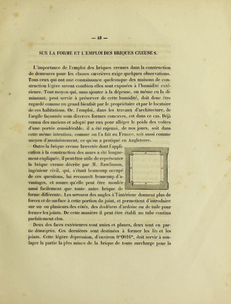 SUR LA FORME ET L’EMPLOI DES BRIQUES CREUSE S. L’importance de l’emploi des briques creuses dans la construction de demeures pour les classes ouvrières exige quelques observations. Tous ceux qui ont une connaissance quelconque des maisons de con- struction légère savent combien elles sont exposées à l’humidité exté- rieure. Tout moyen qui, sans ajouter à la dépense, ou même en la di- minuant, peut servir à préserver de cette humidité, doit donc être regardé comme un grand bienfait par le propriétaire et par le locataire de ces habitations. Or, l’emploi, dans les travaux d’architecture, de l’argile façonnée sous diverses formes concaves, est dans ce cas. Déjà connu des anciens et adopté par eux pour alléger le poids des voûtes d’une portée considérable, il a été rajeuni, de nos jours, soit dans celte même intention, comme on l’a fait en France, soit aussi comme moyen d’assainissement, ce qu’on a pratiqué en Angleterre. Outre la brique creuse brevetée dont l’appli- cation à la construction des murs a été longue- ment expliquée, il peut être utile de représenter la brique creuse décrite par M. R a wl inson, ingénieur civil, qui, s’étant beaucoup occupé de ces questions, lui reconnaît beaucoup d’a- vantages, et assure qu’elle peut être moulée aussi facilement que toute autre brique de forme différente. Les nervures des angles à l’intérieur donnent plus de forces et de surface à cette portion du joint, et permettent d’introduire sur un ou plusieurs des côtés, des doublures d’ardoise ou de tuile pour fermer les joints. De cette manière il peut être établi un tube continu parfaitement clos. Deux des faces extérieures sont unies et planes, deux sont en par- tie démaigries. Ces dernières sont destinées à former les lits et les joints. Cette légère dépression, d’environ 0m0016m, doit servira sou- lager la partie la plus mince de la brique de toute surcharge pour la