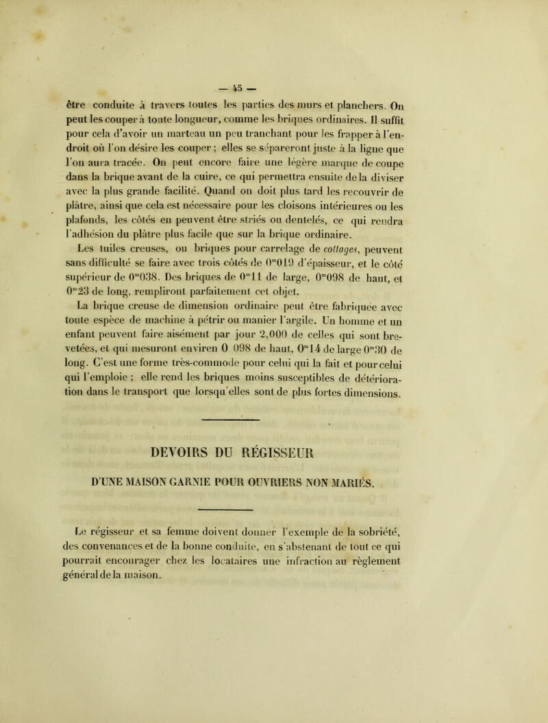 être conduite à travers toutes les parties des murs et planchers. On peut les coupera toute longueur, comme les briques ordinaires. Il suffit pour cela d’avoir un marteau un peu tranchant pour les frapper h l’en- droit où l’on désire les couper ; elles se sépareront juste «à la ligne que l’on aura tracée. On peut encore faire une légère marque de coupe dans la brique avant de la cuire, ce qui permettra ensuite delà diviser avec la plus grande facilité. Quand on doit plus tard les recouvrir de plâtre, ainsi que cela est nécessaire pour les cloisons intérieures ou les plafonds, les côtés en peuvent être striés ou dentelés, ce qui rendra l’adhésion du plâtre plus facile que sur la brique ordinaire. Les tuiles creuses, ou briques pour carrelage de cottagepeuvent sans difficulté se faire avec trois côtés de 0m019 d’épaisseur, et le côté supérieur de 0m038. Des briques de Omll de large, 0ra098 de haut, et 0m^3 de long, rempliront parfaitement cet objet. La brique creuse de dimension ordinaire peut être fabriquée avec toute espèce de machine à pétrir ou manier l’argile. Un homme et un enfant peuvent faire aisément par jour 2,000 de celles qui sont bre- vetées, et qui mesurant enviren 0 098 de haut, 0m14 de large 0m3Q de long. C’est une forme très-commode pour celui qui la fait et pourcelui qui l’emploie ; elle rend les briques moins susceptibles de détériora- tion dans le transport que lorsqu’elles sont de plus fortes dimensions. DEVOIRS DU RÉGISSEUR D’UNE MAISON GARNIE POUR OUVRIERS NON MARIÉS. Le régisseur et sa femme doivent donner l’exemple de la sobriété, des convenances et de la bonne conduite, en s’abstenant de tout ce qui pourrait encourager chez les locataires une infraction au règlement général de la maison.