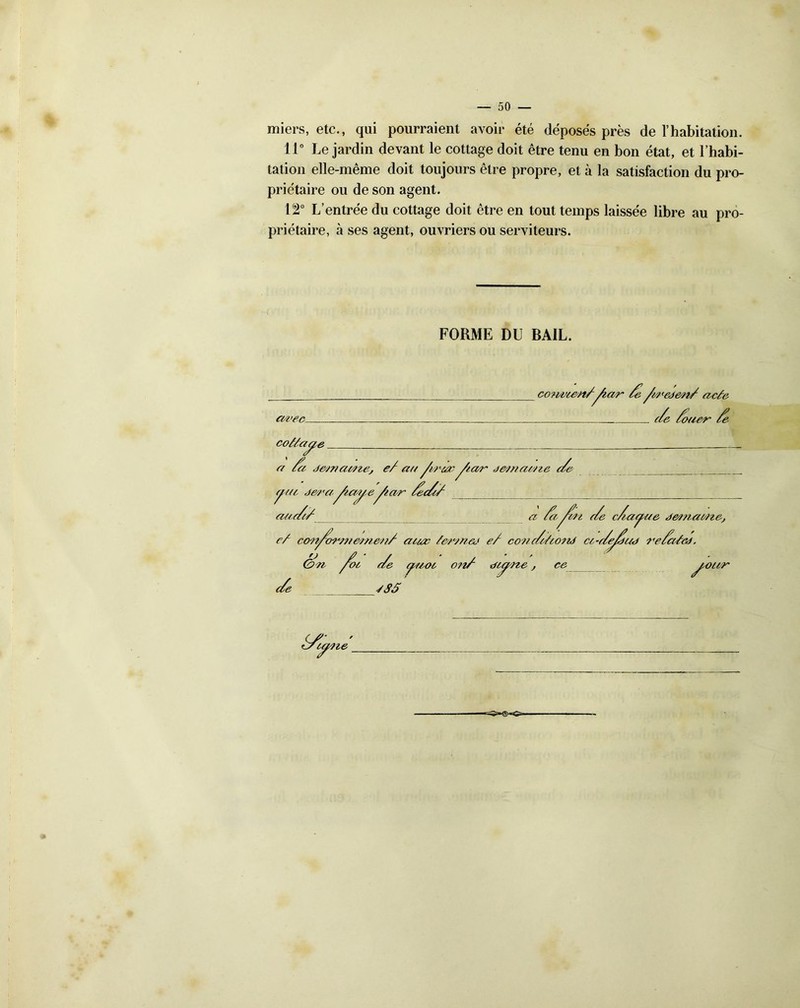 -50- miers, etc., qui pourraient avoir été déposés près de l’habitation. 11° Le jardin devant le cottage doit être tenu en bon état, et l’habi- tation elle-même doit toujours être propre, et à la satisfaction du pro- priétaire ou de son agent. 12° L’entrée du cottage doit être en tout temps laissée libre au pro- priétaire, à ses agent, ouvriers ou serviteurs. FORME DU BAIL. cwec- /e /cc'eden/ acte c/e /ouer /e cotea^e a /et j&cnawte, e/ a// /tracdamaccze c/e ma ,je/ra Æm/e Aar /ee/c/ 7 a/te// a ia fcn c/e c/ac^ae j&macne. e/ cory&rmernett/ acccc e/ conc/teond cc-c/e^/ud re/ccted. &><n foc c/e cjcaoc 011/ dc^cze, ce c/e -/SS ’our S/ywte