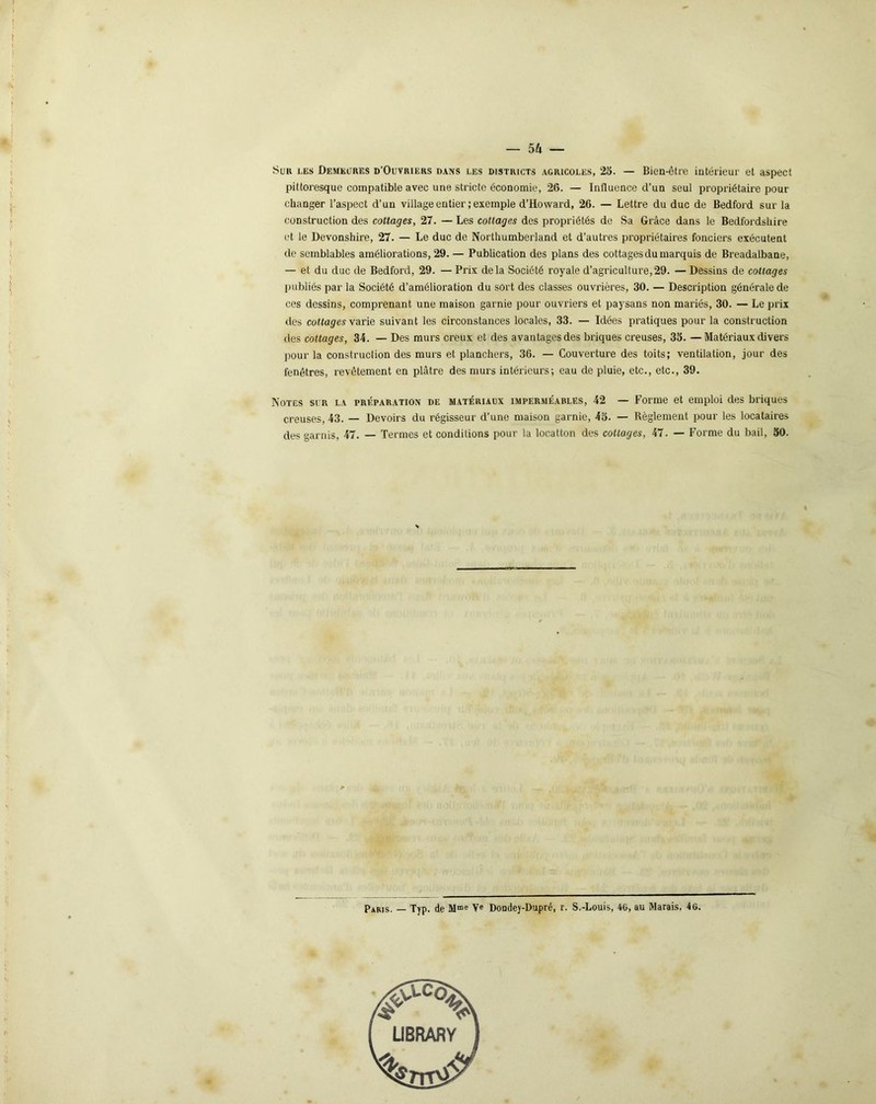 — 54 — Sur les Demeures d’Oüvriers dans les districts agricoles, 25. — Bien-être intérieur et aspect pittoresque compatible avec une stricte économie, 26. — Influence d’un seul propriétaire pour changer l’aspect d’un village entier ; exemple d’Howard, 26. — Lettre du duc de Bedford sur la construction des cottages, 27. — Les cottages des propriétés de Sa Grâce dans le Bedfordshire et le Devonshire, 27. — Le duc de Northumberland et d’autres propriétaires fonciers exécutent de semblables améliorations, 29. — Publication des plans des cottages du marquis de Breadalbane, — et du duc de Bedford, 29. — Prix delà Société royale d’agriculture,29. — Dessins de cottages publiés par la Société d’amélioration du sort des classes ouvrières, 30. — Description générale de ces dessins, comprenant une maison garnie pour ouvriers et paysans non mariés, 30. — Le prix des cottages varie suivant les circonstances locales, 33. — Idées pratiques pour la construction des cottages, 34. — Des murs creux et des avantages des briques creuses, 35. — Matériaux divers pour la construction des murs et planchers, 36. — Couverture des toits; ventilation, jour des fenêtres, revêtement en plâtre des murs intérieurs; eau de pluie, etc., etc., 39. Notes sur la préparation de matériaux imperméables, 42 — Forme et emploi des briques creuses, 43. — Devoirs du régisseur d’une maison garnie, 45. — Règlement pour les locataires des garnis, 47. — Termes et conditions pour la locatton des cottages, 47. — Forme du bail, 50. Paris. — Typ. de Mme Ve Dondey-Dupré, r. S.-Louis, 4G, au Marais, 4G.