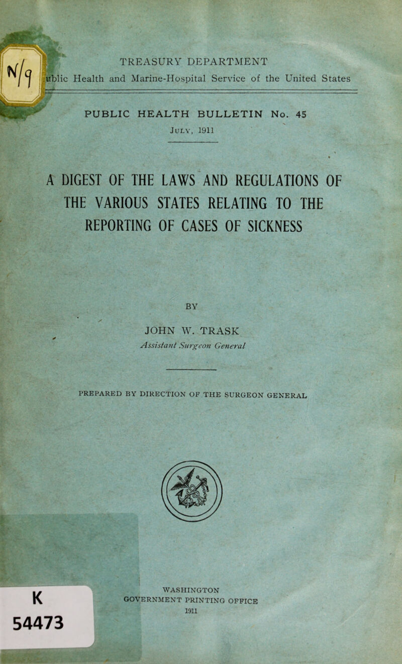 TREASURY DEPARTMENT nblic Health and Marine-Hospital Service of the United States PUBLIC HEALTH BULLETIN No. 45 ■V July, 1911 A DIGEST OF THE LAWS AND REGULATIONS OF THE VARIOUS STATES RELATING TO THE REPORTING OF CASES OF SICKNESS BY JOHN W. TRASK Assistant Surgeon General PREPARED BY DIRECTION OF THE SURGEON GENERAL K 54473 WASHINGTON GOVERNMENT PRINTING OFFICE 1911