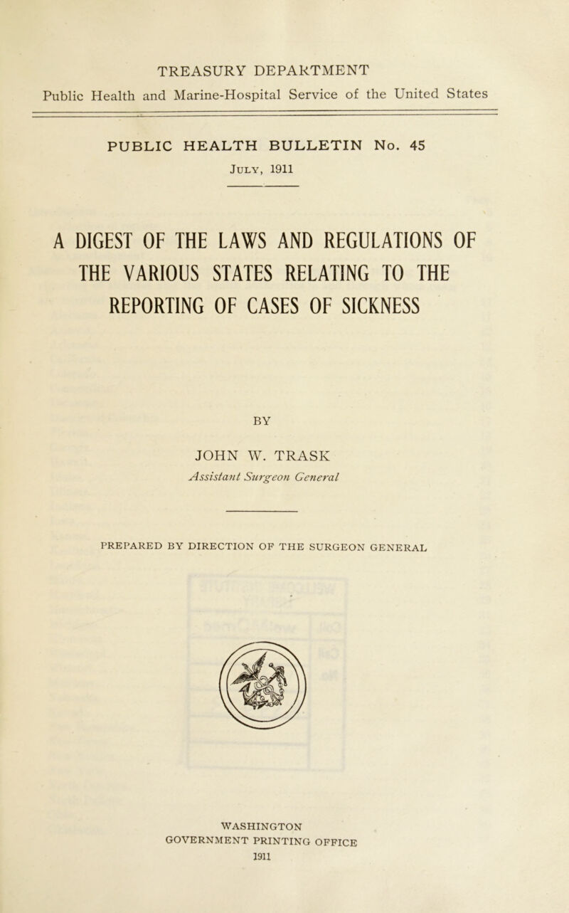 TREASURY DEPARTMENT Public Health and Marine-Hospital Service of the United States PUBLIC HEALTH BULLETIN No. 45 July, 1911 A DIGEST OF THE LAWS AND REGULATIONS OF THE VARIOUS STATES RELATING TO THE REPORTING OF CASES OF SICKNESS BY JOHN W. TRASK Assistant Surgeoti General PREPARED BY DIRECTION OF THE SURGEON GENERAL WASHINGTON GOVERNMENT PRINTING OFFICE 1911