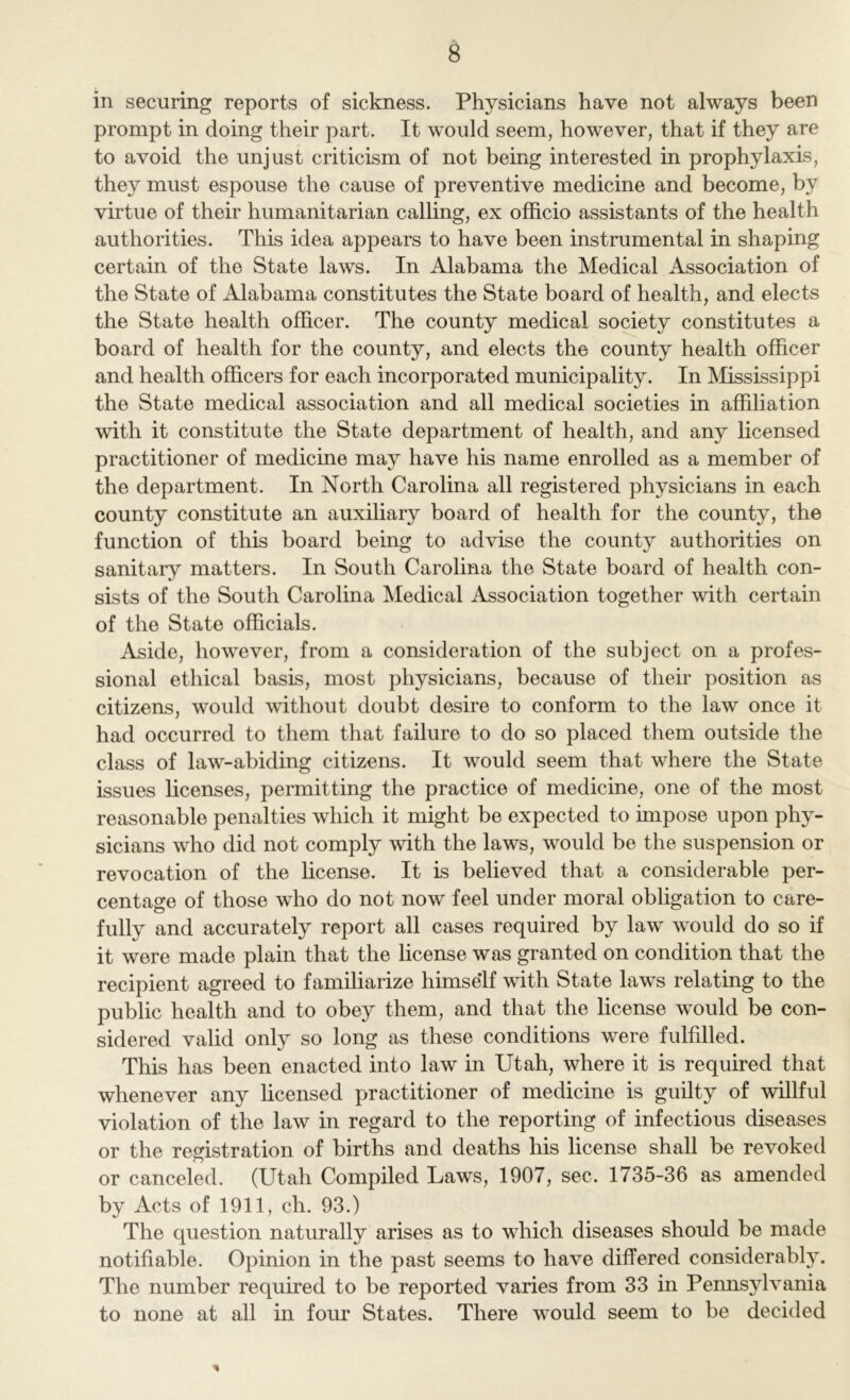 B in securing reports of sickness. Physicians have not always been prompt in doing their part. It would seem, however, that if they are to avoid the unjust criticism of not being interested in prophylaxis, they must espouse the cause of preventive medicine and become, by virtue of their humanitarian calling, ex officio assistants of the health authorities. This idea appears to have been instrumental in shaping certain of the State laws. In Alabama the Medical Association of the State of Alabama constitutes the State board of health, and elects the State health officer. The county medical society constitutes a board of health for the county, and elects the county health officer and health officers for each incorporated municipality. In Mississippi the State medical association and all medical societies in affiliation with it constitute the State department of health, and any licensed practitioner of medicine may have his name enrolled as a member of the department. In North Carolina all registered physicians in each county constitute an auxiliary board of health for the county, the function of this board being to advise the county authorities on sanitary matters. In South Carolina the State board of health con- sists of the South Carolina Medical Association together with certain of the State officials. Aside, however, from a consideration of the subject on a profes- sional ethical basis, most physicians, because of their position as citizens, would without doubt desire to conform to the law once it had occurred to them that failure to do so placed them outside the class of law-abiding citizens. It would seem that where the State issues licenses, permitting the practice of medicine, one of the most reasonable penalties which it might be expected to impose upon phy- sicians who did not comply with the laws, would be the suspension or revocation of the hcense. It is believed that a considerable per- centage of those who do not now feel under moral obligation to care- fully and accurately report all cases required by law would do so if it were made plain that the license was granted on condition that the recipient agreed to familiarize himse’lf with State laws relating to the public health and to obey them, and that the license would be con- sidered valid only so long as these conditions were fulfilled. This has been enacted into law in Utah, where it is required that whenever any licensed practitioner of medicine is guilty of willful violation of the law in regard to the reporting of infectious diseases or the registration of births and deaths his license shall be revoked or canceled. (Utah Compiled Laws, 1907, sec. 1735-36 as amended by Acts of 1911, ch. 93.) The question naturally arises as to which diseases should be made notifiable. Opinion in the past seems to have differed considerably. The number required to be reported varies from 33 in Pennsylvania to none at all in four States. There would seem to be decided