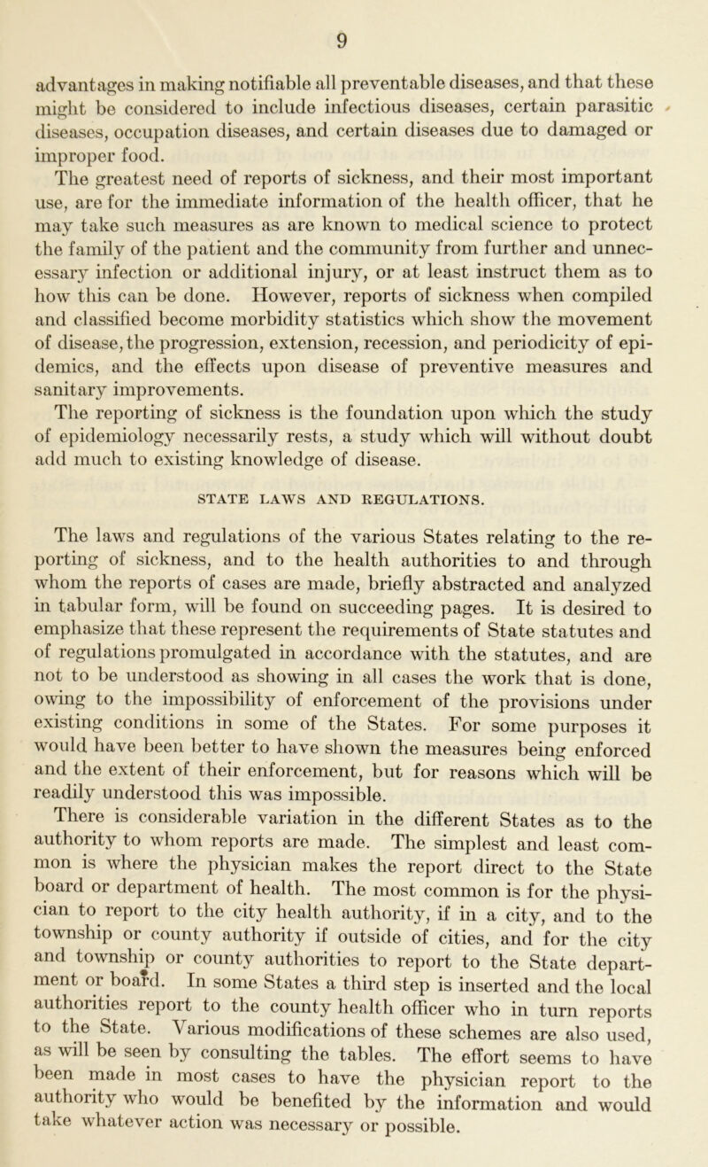 advantages in making notifiable all preventable diseases, and that these might be considered to include infectious diseases, certain parasitic diseases, occupation diseases, and certain diseases due to damaged or improper food. The greatest need of reports of sickness, and their most important use, are for the immediate information of the health officer, that he may take such measures as are known to medical science to protect the family of the patient and the community from further and unnec- essaiy infection or additional injury, or at least instruct them as to how this can be done. However, reports of sickness when compiled and classified become morbidity statistics which show the movement of disease, the progression, extension, recession, and periodicity of epi- demics, and the effects upon disease of preventive measures and sanitary improvements. The reporting of sickness is the foundation upon which the study of epidemiology necessarily rests, a study which will without doubt add much to existing knowledge of disease. STATE LAWS AND REGULATIONS. The laws and regulations of the various States relating to the re- porting of sickness, and to the health authorities to and through whom the reports of cases are made, briefly abstracted and analyzed in tabular form, will be found on succeeding pages. It is desired to emphasize that these represent the requirements of State statutes and of regulations promulgated in accordance with the statutes, and are not to be understood as showing in all cases the work that is done, owing to the impossibility of enforcement of the provisions under existing conditions in some of the States. For some purposes it would have been better to have shown the measures being enforced and the extent of their enforcement, but for reasons which will be readily understood this was impossible. There is considerable variation in the different States as to the authority to whom reports are made. The simplest and least com- mon is where the physician makes the report direct to the State board or department of health. The most common is for the physi- cian to report to the city health authority, if in a city, and to the township or county authority if outside of cities, and for the city and township or county authorities to report to the State depart- ment or board. In some States a third step is inserted and the local authorities report to the county health officer who in turn reports to the State. Various modifications of these schemes are also used, as will be seen by consulting the tables. The effort seems to have been made in most cases to have the physician report to the authority who would be benefited by the information and would take whatever action was necessary or possible.