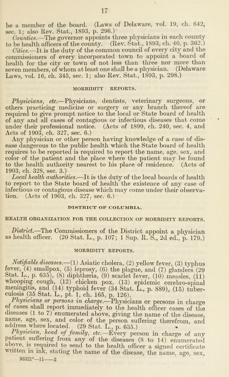 be a member of the board. (Laws of Delaware, vol. 19, ch. 642, sec. 1; also Rev. Stat., 1893, p. 296.)' Counties.—The governor appoints three physicians in each county to be health officers of the county. (Rev. Stat., 1893, ch. 46, p. 362.) Cities.—It is the duty of the common council of every city and the commissioners of every incorporated town to appoint a board of health for the city or town of not less than three ^ nor more than seven members, of whom at least one shall be a physician. (Delaware Laws, vol. 16, ch. 345, sec. 1; also Rev. Stat., 1893, p. 298.) MORBIDITY REPORTS. Physicians, etc.—Physicians, dentists, veterinary surgeons, or others practicing medicine or surgery or any branch thereof are required to give prompt notice to the local or State board of health of any and all cases of contagious or infectious diseases that come ‘ * under their professional notice. (Acts of 1899, ch. 240, sec. 4, and Acts of 1903, ch. 327, sec. 6.) Any physician or other person having knowledge of a case of dis- ease dangerous to the public health wliich the State board of health requires to be reported is required to report the name, age, sex, and color of the patient and the place where the patient may be found to the health authority nearest to his place of residence. (Acts of 1903, ch. 328, sec. 3.) ^ Local health authorities.—It is the duty of the local boards of health to report to the State board of health the existence of any case of infectious or contagious disease wliich may come under their observa- tion. (Acts of 1903, ch. 327, sec. 6.) « DISTRICT OF COLUMBIA. HEALTH ORGANIZATION FOR THE COLLECTION OF MORBIDITY REPORTS. District.—The Commissioners of the District appoint a physician as health officer. (20 Stat. L., p. 107; 1 Sup. R. S., 2d ed., p. 179.) MORBIDITY REPORTS. Notifiable diseases.—(1) Asiatic cholera, (2) yellow fever, (3) typhus fever, (4) smallpox, (5) leprosy, (6) the plague, and (7) glanders (29 Stat. L., p. 635), (8) diphtheria, (9) scarlet fever, (10) measles, (11) whooping cough, (12) chicken pox, (13) epidemic cerebro-spinal meningitis, and (14) typhoid fever (34 Stat. L., p. 889), (15) tuber- culosis (35 Stat. L., pt. 1, ch. 165, p. 126). Physicians or persons in charge.—Physicians or persons in charge of cases shall report immediately to the health officer cases of the diseases (1 to 7) enumerated above, giving the name of the disease, name, age, sex, and color of the person suffering therefrom, and address where located. (29 Stat. L., p. 635.) Physician, head of family, etc.—Every person in charge of any patient suffering from any of the diseases (8 to 14) enumerated above, is required to send to the health officer a signed certificate written in ink, stating the name of the disease, the name, age, sex, 93321°—11 2