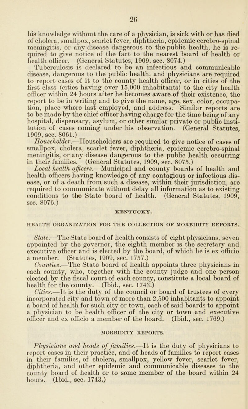 his knowledge without the care of a physician, is sick with or has died of cholera, smallpox, scarlet fever, diphtheria, epidemic cerebro-spinal meningitis, or any disease dangerous to the public health, he is re- quired to give notice of the fact to the nearest board of health or health officer. (General Statutes, 1909, sec. 8074.) Tuberculosis is declared to be an infectious and communicable disease, dangerous to the public health, and physicians are required to report cases of it to the county health officer, or in cities of the first class (cities having over 15,000 inhabitants) to the city health officer witMn 24 hours after he becomes aware of their existence, the report to be in writing and to give the name, age, sex, color, occupa- tion, place where last employed, and address. Similar reports are to be made by the cliief officer having charge for the time being of any hospital, dispensary, asylum, or other similar private or public insti- tution of cases coming under liis observation. (General Statutes, 1909, sec. 8061.) Householder.—Householders are required to give notice of cases of smallpox, cholera, scarlet fever, diphtheria, epidemic cerebro-spinal meningitis, or any disease dangerous to the public health occurring in their families. (General Statutes, 1909, sec. 8075.) Local health officers.—Municipal and county boards of health and health officers having knowledge of any contagious or infectious dis- ease, or of a death from such a disease, witliin their jurisdiction, are required to communicate without delay all information as to existing conditions to tlie State board of health. (General Statutes, 1909, sec. 8076.) KENTUCKY. HEALTH ORGANIZATION FOR THE COLLECTION OF MORBIDITY REPORTS. State.—The State board of health consists of eight physicians, seven appointed by the governor, the eighth member is the secretary and executive officer and is elected by the board, of which he is ex officio a member. (Statutes, 1909, sec. 1757.) Counties.—The State board of health appoints three physicians in each county, who, together with the county judge and one person elected by the fiscal court of each county, constitute a local board of health for the county. (Ibid., sec. 1743.) Cities.—It is the duty of the council or board of trustees of every incorporated city and town of more than 2,500 inhabitants to appoint a board of health for such city or town, each of said boards to appoint a physician to be health officer of the city or town and executive officer and ex officio a member of the board. (Ibid., sec. 1769.) MORBIDITY REPORTS. Physicians and heads of families.—It is the duty of physicians to report cases in their practice, and of heads of families to report cases in their families, of cholera, smallpox, yellow fever, scarlet fever, diphtheria, and other epidemic and communicable diseases to the county board of health or to some member of the board within 24 hours. (Ibid., sec. 1743.)