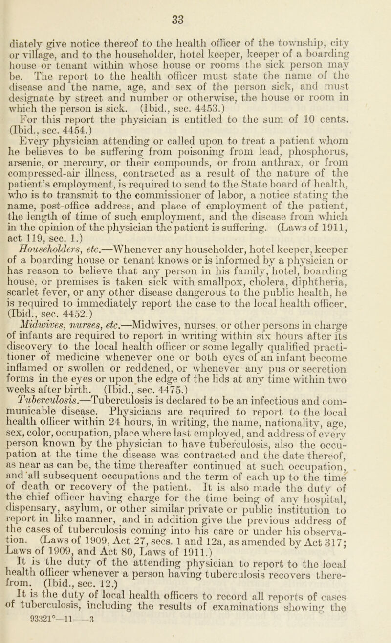 cliately give notice thereof to the health officer of the township, city or village, and to the householder, hotel keeper, keeper of a boarding house or tenant within whose house or rooms the sick person may be. The report to the health officer must state the name of the disease and the name, age, and sex of the person sick, and must designate by street and number or otherwise, the house or room in which the person is sick, (Ibid., sec. 4453.) For this report the physician is entitled to the sum of 10 cents. (Ibid., sec. 4454.) Every physician attending or called upon to treat a patient whom he believes to be sulfering from poisonhig from lead, phosphorus, arsenic, or mercury, or their compounds, or from anthrax, or from compressed-air illness, contracted as a result of the nature of the patient’s employment, is required to send to the State board of health, who is to transmit to the commissioner of labor, a notice stating the name, post-office address, and place of employment of the patient, the length of time of such employment, and the disease from wliich in the opmion of the physician the patient is suffering. (Laws of 1911, act 119, sec. 1.) Householders, etc.—Whenever any householder, hotel keeper, keeper of a boarding house or tenant knows or is informed by a physician or has reason to believe that any person in his family, hotel, boarding house, or premises is taken sick with smallpox, cholera, diphtheria, scarlet fever, or any other disease dangerous to the public health, he is required to immediately report the case to the local health officer. (Ibid., sec. 4452.) Midwives, nurses, etc.—Midwives, nurses, or other persons in charge of infants are required to report in writing within six hours after its discovery to the local health officer or some legally qualified practi- tioner of medicine whenever one or both eyes of an infant become inflamed or swollen or reddened, or whenever any pus or secretion forms in the eyes or upon,the edge of the lids at any time within two weeks after birth. (Ibid., sec. 4475.) Tuberculosis.—Tuberculosis is declared to be an infectious and com- municable disease. Physicians are required to report to the local health officer within 24 hours, in writing, the name, nationality, age, sex, color, occupation, place where last employed, and address of every person known by the physician to have tuberculosis, also the occu- pation at the time the disease was contracted and the date thereof, as near as can be, the time thereafter continued at such occupation, and'all subsequent occupations and the term of each up to the time of death or recovery of the patient. It is also made the duty of the chief officer having charge for the time being of any hospital, dispensary, asylum, or other similar private or public institution to report in like manner, and in addition give the previous address of the cases of tuberculosis coming into his care or under his observa- tion. (Laws of 1909, Act 27, secs. 1 and 12a, as amended by Act 317; Laws of 1909, and Act 80, Laws of 1911.) It is the duty of the attending physician to report to the local health officer whenever a person having tuberculosis recovers there- from. (Ibid., sec. 12.) It is the duty of local health officers to record all reports of cases of tuberculosis, including the results of examinations showing the 93321°—n 3