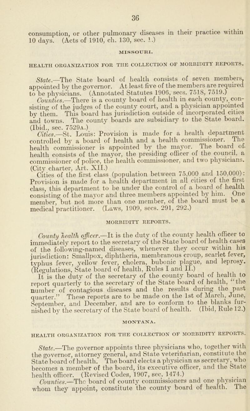 consumption, or other pulmonary diseases in their practice within 10 days. (Acts of 1910, ch. 130, sec. 1.) MISSOURI. HEALTH ORGANIZATION FOR THE COLLECTION OF MORBIDITY REPORTS. State.—The State board of health consists of seven members, appointed by the governor. At least five of the members are required to be physicians. (Annotated Statutes 1906, secs. 7518, 7519.) Counties.—There is a county board of health in each county, con- sisting of the judges of the county court, and a physician appointed by them. This board has jurisdiction outside of incorporated cities and towns. The county boards are subsidiary to the State boaid. (Ibid sec 7529a.) Cities.—St. Louis: Provision is made for a health department controlled by a board of health and a health commissioner. The health commissioner is appointed by the mayor. The board of. health consists of the mayor, the presiding officer of the council, a commissioner of police, the health commissioner, and two ph^^sicians. (City charter, Art. XII.) Cities of the first class (population between 75,000 and 150,000): Provision is made for a health department in all cities of the first class, this department to be under the control of a board of health consisting of the mayor and three members appointed by him. One member, but not more than one member, of the board must be a medical practitioner. (Laws, 1909, secs. 291, 292.) MORBIDITY REPORTS. County health officer.—It is the duty of the county health officer to immediatelv report to the secretary of the State board of health cases of the following-named diseases, whenever they occur within his jurisdiction: Smallpox, diphtheria, membranous croup, scarlet fever, typhus fever, yellow fever, cholera, bubonic plague, and leprosy. (Regulations, State board of health. Rules I and II.) It is the duty of the secretary of the county board of health to report quarterly to the secretary of the State board of health, ‘‘the number of contagious diseases and the results during the past quarter.” These reports are to be made on the 1st of March, June, September, and December, and are to conform to the blanks fur- nished by the secretary of the State board of health. (Ibid, Rule 12.) MONTANA. HEALTH ORGANIZATION FOR THE COLLECTION OF MORBIDITY REPORTS. State.—The governor appoints three physicians ^yho, together with the governor, attorney general, and State veterinarian, constitute the State board of health. The board elects a physician as secret ary , who becomes a member of the board, its executive officer, and the State health officer. (Revised Codes, 1907, sec. 1474.) ^ Counties.—The board of county commissioners and one physician whom they appoint, constitute the county board of health. The