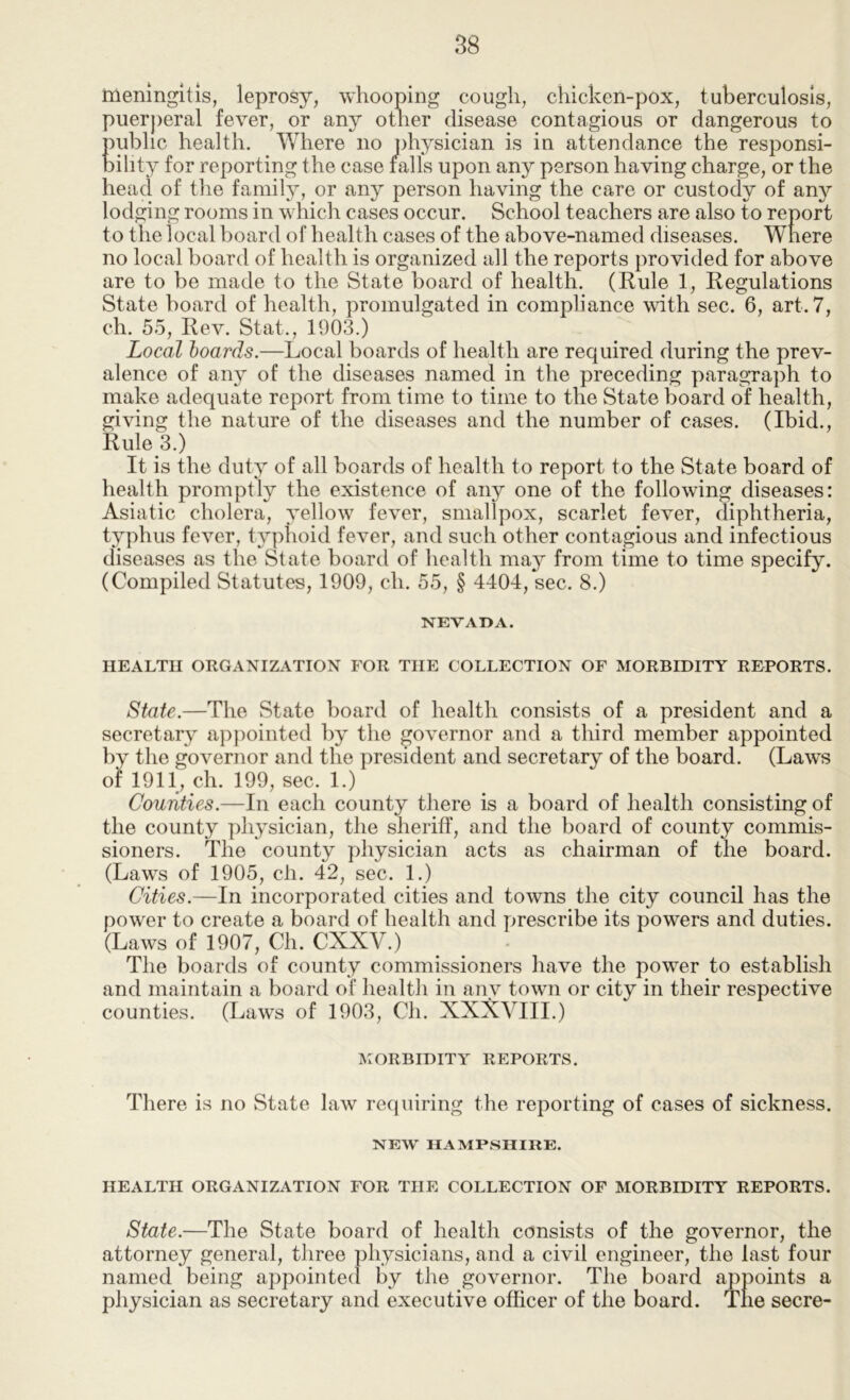 meningitis, leprosy, whooping cough, chicken-pox, tuberculosis, puerperal fever, or an}^ other disease contagious or dangerous to public health. Where no physician is in attendance the responsi- bility for reporting the case rails upon any person having charge, or the head of the family, or any person having the care or custody of any lodging rooms in which cases occur. School teachers are also to report to the local board of health cases of the above-named diseases. Where no local board of health is organized all the reports provided for above are to be made to the State board of health. (Rule 1, Regulations State board of health, promulgated in compliance with sec. 6, art. 7, ch. 55, Rev. Stat., 1903.) Local hoards.—Local boards of health are required during the prev- alence of any of the diseases named in the preceding paragraph to make adequate report from time to time to the State board of health, giving the nature of the diseases and the number of cases. (Ibid., Rule 3.) It is the duty of all boards of health to report to the State board of health promptly the existence of any one of the following diseases: Asiatic cholera, yellow fever, smallpox, scarlet fever, diphtheria, typhus fever, typhoid fever, and such other contagious and infectious diseases as the State board of health may from time to time specify. (Compiled Statutes, 1909, ch. 55, § 4404, sec. 8.) 1STEVAI>A. HEALTH ORGANIZATION FOR THE COLLECTION OF MORBIDITY REPORTS. State.—The State board of health consists of a president and a secretary appointed by the governor and a third member appointed by the governor and the president and secretary of the board. (Laws of 1911, ch. 199, sec. 1.) Counties.—In each county there is a board of health consisting of the county physician, the sheriff, and the board of county commis- sioners. The county physician acts as chairman of the board. (Laws of 1905, ch. 42, sec. 1.) Cities.—In incorporated cities and towns the city council has the power to create a board of health and prescribe its powers and duties. (Laws of 1907, Ch. CXXV.) The boards of county commissioners have the power to establish and maintain a board of health in any town or city in their respective counties. (Laws of 1903, Ch. XXXVIII.) MORBIDITY REPORTS. There is no State law recjuiring the reporting of cases of sickness. NEW HAMPSHIRE. HEALTH ORGANIZATION FOR THE COLLECTION OF MORBIDITY REPORTS. State.—The State board of health consists of the governor, the attorney general, three physicians, and a civil engineer, the last four named being appointed by the governor. The board appoints a physician as secretary and executive officer of the board. Tne secre-