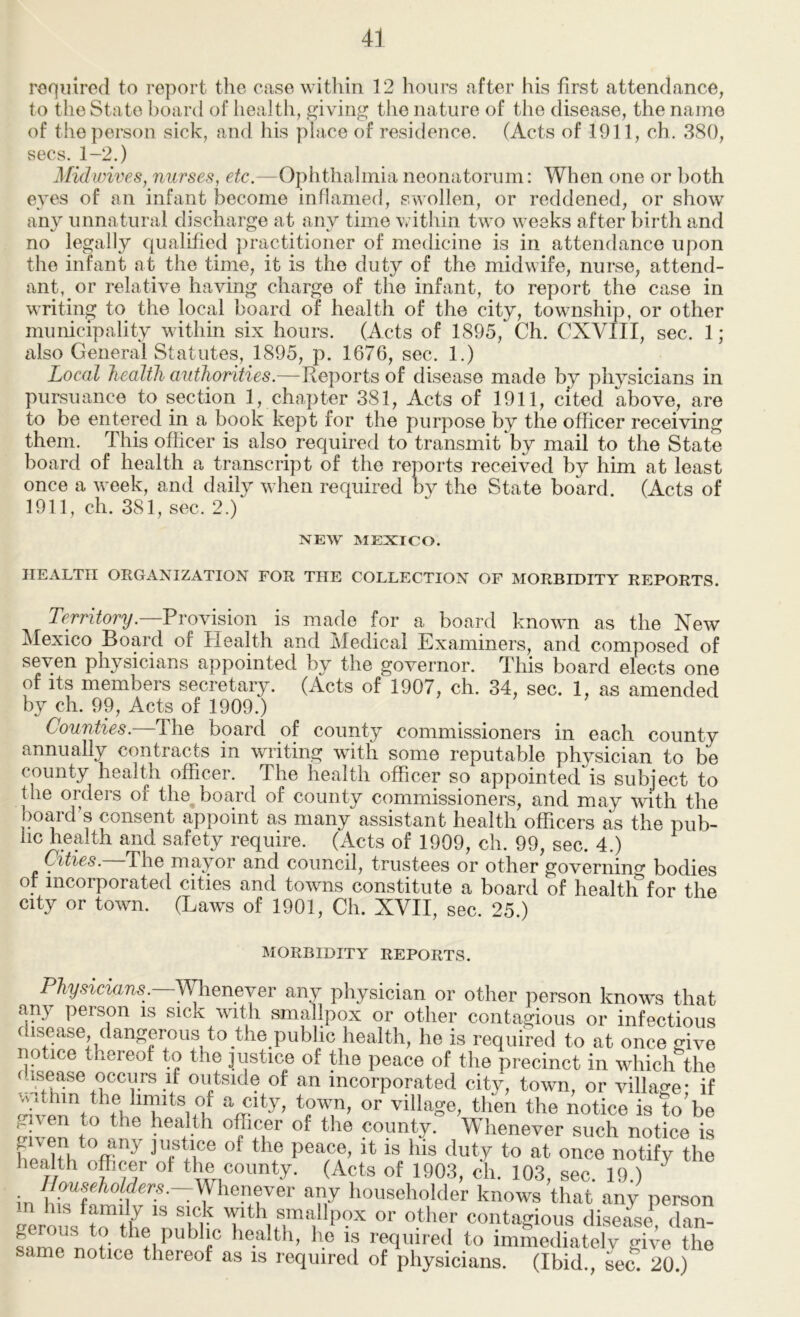 required to report the case within 12 hours after his first attendance, to the State board of health, £>iving the nature of the disease, the name of the person sick, and his place of residence. (Acts of 1911, ch. 380, secs. 1-2.) ]\[idwives, nurses, etc.—Ophthalmia neonatorum: When one or both eyes of an infant become inflamed, swollen, or reddened, or show any unnatural discharge at any time within two weeks after birth and no legally qualified practitioner of medicine is in attendance upon the infant at the time, it is the duty of the midwife, nurse, attend- ant, or relative having charge of the infant, to report the case in writing to the local board of health of the city, towmship, or other municipality within six hours. (Acts of 1895, Ch. CXVIII, sec. 1 ; also General Statutes, 1895, p. 1676, sec. 1.) Local health authorities.—Reports of disease made by physicians in pursuance to section 1, chapter 381, Acts of 1911, cited above, are to be entered in a book kept for the purpose by the officer receiving them. This officer is also required to transmit by mail to the State board of health a transcript of the reports received by him at least once a week, and daily wdien required by the State board. (Acts of 1911, ch. 381, sec. 2.) NEW MEXICO. HEALTH ORGANIZATION FOR THE COLLECTION OF MORBIDITY REPORTS. Tcmtory.—Provision is made for a board knowm as the New Mexico Board of Health and Medical Examiners, and composed of seven physicians appointed by the governor. This board elects one of Its members secretary. (Acts of 1907, ch. 34, sec. 1, as amended by ch. 99, Acts of 1909.) Counties. The board of county commissioners in each county annually contracts in writing with some reputable physician to be county health officer. The health officer so appointed is subject to the orders of the^ board of county commissioners, and may with the board’s consent appoint as many assistant health officers as the pub- hc health and safety require. (Acts of 1909, ch. 99, sec. 4.) Cities. The mayor and council, trustees or other governing bodies ot incorporated cities and towns constitute a board of health for the city or town. (Laws of 1901, Ch. XVII, sec. 25.) MORBIDITY REPORTS. P%siaa?is.—Whenever any physician or other person knows that any person is sick witli smallpox or other contaa:ioiis or infectious (isease, dangerous to the public health, he is required to at once give notice thereof to the mstice of the peace of the precinct in which the (lisease occurs if outside of an incorporated city, town, or village • if vyhin the limits of a city, town, or village, then the notice is to’be V ven county. Whenever such notice is hoottV* ffi ^ peace, it is his duty to at once notify the health officer ot the county. (Acts of 1903, ch. 103, sec. 19.) in y«':«--:yhenever any householder knows that any person eerous^^^flfe'^^K • or other contagious disease^ (Un- fame noHno ^ 7 health, he is required to immediately give the same notice thereof as is required of physicians. (Ibid., sec. 20.)