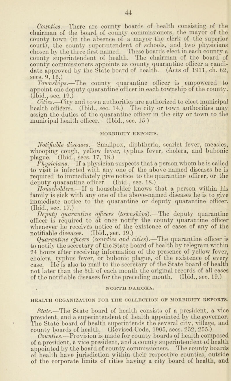 Counties.—There are coimty boards of health consisting of the chairman of the board of coimty commissioners, the mayor of the county town (in the absence of a mayor the clerk of the superior court), the coimty superintendent of schools, and two physicians chosen by the three first named. These boards elect in each county a county superintendent of health. The chairman of the board of county commissioners appoints as county quarantine officer a candi- date approved by the State board of health. (Acts of 1911, ch. 62, secs. 9, 16.) Townships.—The county quarantine officer is empowered to appoint one deputy quarantine officer in each township of the county. (Ibid., sec. 19.) Cities.—City and town authorities are authorized to elect municipal health ofh(5ers. (Ibid., sec. 14.) The city or town authorities may assign the duties of the quarantine officer in the city or town to the municipal health officer. (Ibid., sec. 15.) MORBIDITY REPORTS. Notifiable diseases.—Smallpox, diphtheria, scarlet fever, measles, whooping cough, yellow fever, typhus fever, cholera, and bubonic plague. (Ibid., secs. 17, 18.) Physicians.—If a physician suspects that a person whom he is called to visit is infected with any one of the above-named diseases he is required to immediately give notice to the quarantine officer, or the dejHity quarantine oflicer. (Ibid., sec. 18.) Householders.—If a householder knows that a person within his family is sick with any one of the above-named diseases he is to give immediate notice to the quarantine or deputy quarantine officer. (Ibid., sec. 17.) Deputy quarantine ofiicers (townships).—The deputy quarantine officer is required to at once notify the county quarantine officer whenever he receives notice of the existence of cases of any of the notifiable diseases. (Ibid., sec. 19.) Quarantine ofiicers (counties and cities).—The quarantine officer is to notify the secretary of the State board of health by telegram within 24 hours after receiving information of the jiresence of yellow fever, cholera, typhus fever, or bubonic plague, of the existence of every case. lie is also to mail to the secretary of the State board of health not later than the 5th of each month the original records of all cases of the notifiable diseases for the preceding month. (Ibid., sec. 19.) . NORTH DAKOKA. HEALTH ORGANIZATION FOR THE COLLECTION OF MORBIDITY REPORTS. State.—The State board of health consists of a president, a vice president, and a superintendent of health appointed by the governor. The State board of health superintends the several city, viflage, and county boards of health. (Revised Code, 1905, secs. 252, 255.) Counties.—Provision is made for county boards of health composed of a president, a vice president, and a county superintendent of health appointed by the board of county commissioners. The county boards of health have jurisdiction within their respective counties, outside of the corporate limits of cities having a city board of health, and