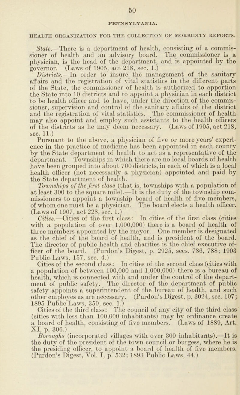 PENNSYLVANIA. HEALTH ORGANIZATION FOR THE COLLECTION OF MORBIDITY REPORTS. State.—There is a department of health, consisting of a commis- sioner of health and an advisory board. The commissioner is a physician, is the head of the department, and is appointed by the governor. (Laws of 1905, act 218, sec. 1.) Districts.—In order to insure the management of the sanitary affairs and the registration of vital statistics in the different parts of the State, the commissioner of health is authorized to apportion the State into 10 districts and to appoint a physician in each district to be health officer and to have, under the direction of the commis- sioner, supervision and control of the sanitary affairs of the district and the registration of vital statistics. The commissioner of health may also appoint and employ such assistants to the health officers of the districts as he may deem necessary. (Laws of 1905, act 218, sec. 11.) Pursuant to the above, a pli3’sician of five or more years’ experi- ence in the practice of medicine has been ajipointed in each county by the State department of health to act as a representative of the department. Townships in which there are no local boards of health have been grouped into about 700 districts, in each of wliich is a local health officer (not necessarily a physician) appointed and paid by the State department of health. Townships of the first class (that is, townsliips with a population of at least 300 to the square mile).—It is the duty of the township com- nhssioners to appoint a townsliip board of liealth of five members, of whom one must be a ])h}sician. The board elects a health officer. (Laws of 1907, act 228, sec. 1.) Cities.—Cities of the first class: In cities of the first class (cities vdth a population of over 1,000,000) there is a board of health of three members appointed by the mayor. One member is designated as the chief of the board of health, and is president of the board. The director of public health and charities is the chief executive of- ficer of the board. (Purdon’s Digest, p. 2925, secs. 786, 788; 1903 Public Laws, 157, sec. 4.) Cities of the second class: In cities of the second class (cities with a population of between 100,000 and 1,000,000) there is a bureau of health, wliich is connected with and under the control of the depart- ment of public safety. The director of the department of public safety appoints a superintendent of the bureau of health, and such other employes as are necessary. (Purdon’s Digest, p. 3024, sec. 107; 1895 Public Laws, 350, sec. 1.) Cities of the third class: The council of any city of the tliird class (cities with less than 100,000 inhabitants) may b^ ordinance create a board of health, consisting of five members. (Laws of 1889, Art. XI, p. 306.) ^ Boroughs (incorporated villages with over 300 inhabitants).—It is the duty of the president of the town council or burgess, where he is the presiding ofiicer, to appoint a board of health of five members. (Purdon’s Digest, Vol. I, p. 532; 1893 Public Laws, 44.)