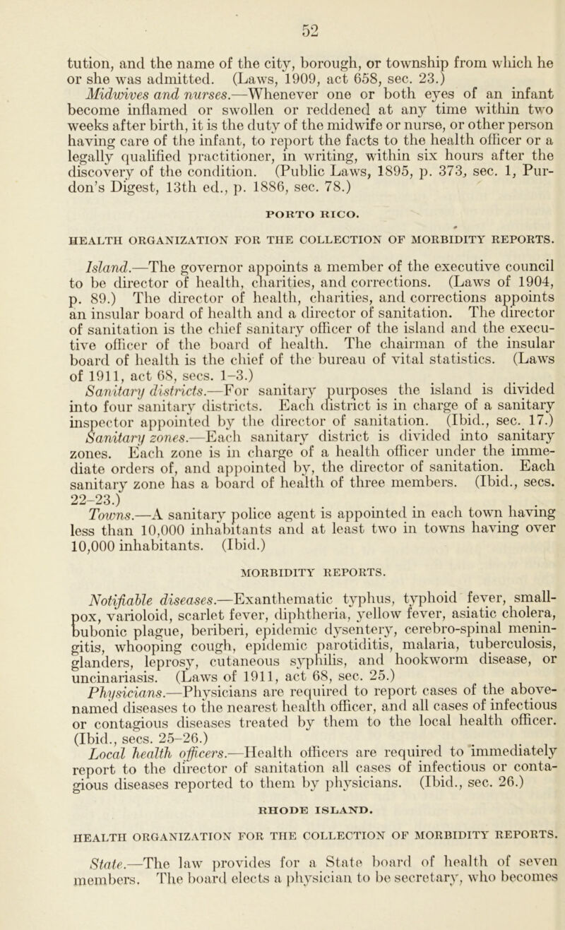 tution, and the name of the city, borough, or township from which he or she was admitted. (Laws, 1909, act 658, sec. 23.) Midwives and nurses.—Whenever one or both eyes of an infant become inflamed or swollen or reddened at any time within two weeks after birth, it is the duty of the midwife or nurse, or other person having care of the infant, to report the facts to the health officer or a legally qualified practitioner, m writing, within six hours after the discovery of the condition. (Public Laws, 1895, p. 373j sec. 1, Pur- don’s Digest, 13th ed., p. 1886, sec. 78.) PORTO RICO. # HEALTH ORGANIZATION FOR THE COLLECTION OF MORBIDITY REPORTS. Island.—The governor appoints a member of the executive council to be director of health, cliarities, and corrections. (Laws of 1904, p. 89.) The director of health, charities, and corrections appoints an insular board of health and a director of sanitation. The director of sanitation is the chief sanitary officer of the island and the execu- tive officer of the board of health. The chairman of the insular board of health is the chief of the bureau of vital statistics. (Laws of 1911, act 68, secs. 1-3.) Sanitary districts.—For sanitary purposes the island is divided into four sanitary districts. Each (fistrict is in charge of a sanitary inspector appointed by tlie director of sanitation. (Ibid., sec. 17.) Sanitary zones.—Eacli sanitary district is divided into sanitary zones. Each zone is in charge of a health officer under the imme- diate orders of, and appointed by, the director of sanitation. Each sanitary zone has a board of health of three members. (Ibid., secs. 22-23.) Towns.—A sanitary police agent is appointed in each town having less than 10,000 inhabitants and at least two in towns having over 10,000 inhabitants. (Ibid.) MORBIDITY REPORTS. Notifiable diseases.—Exanihemhtic typhus, typhoid fever, small- pox, varioloid, scarlet fever, diphtheria, yellow fever, asiatic cholera, bubonic plague, beriberi, epidemic dysentery, cerebro-spinal menin- gitis, whooping cough, epidemic parotiditis, malaria, tuberculosis, glanders, leprosy, cutaneous syphilis, and hookworm disease, or uncinariasis. (Laws of 1911, act 68, sec. 25.) Physicians.—Physicians are required to report cases of the above- named diseases to the nearest health officer, and all cases of infectious or contagious diseases treated by them to the local health officer. (Ibid., secs. 25-26.) Local health officers.—Health officers are required to ’immediately report to the director of sanitation all cases of infectious or conta- gious diseases reported to them by physicians. (Ibid., sec. 26.) RHODE ISLAND. HEALTH ORGANIZATION FOR THE COLLECTION OF MORBIDITY REPORTS. State.—The law provides for a State boarc] of health of seven members. The board elects a physician to be secretary, who becomes