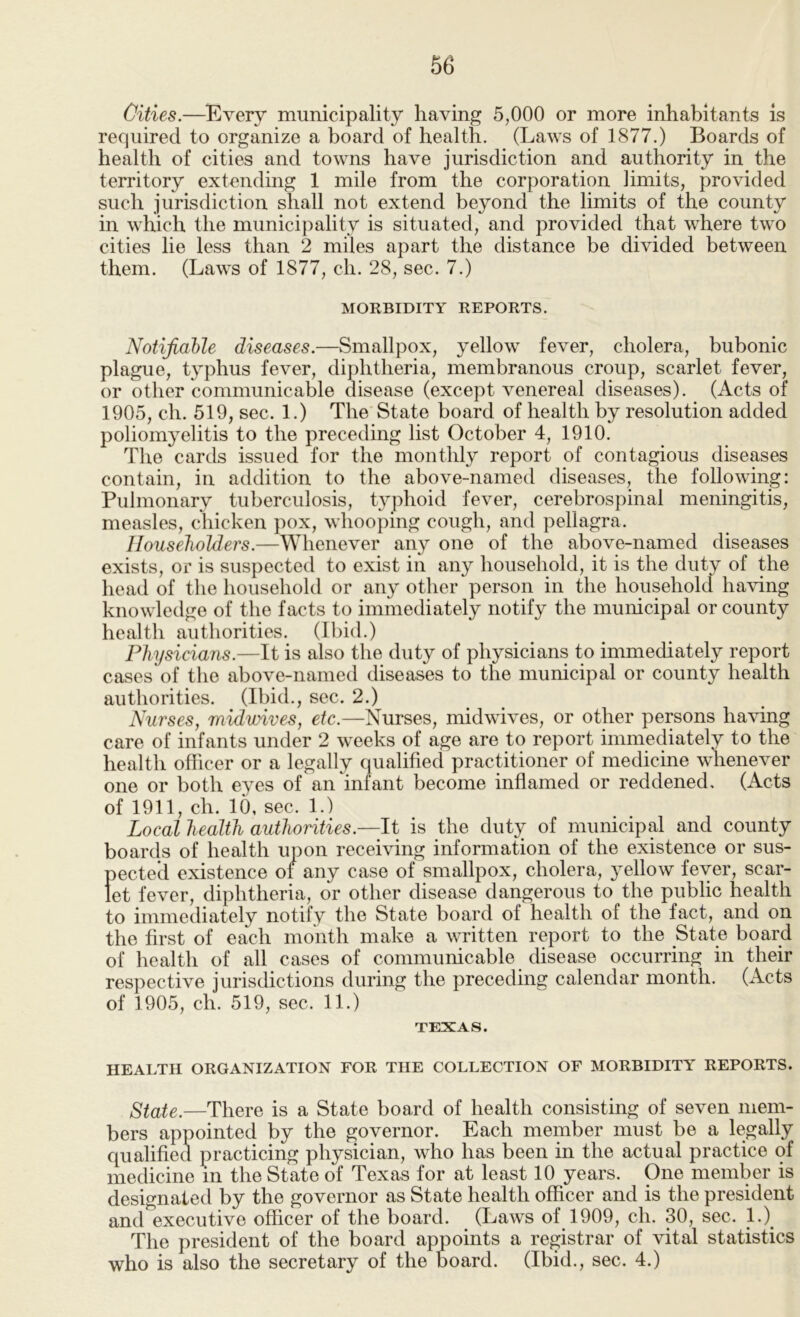 Cities.—Every municipality having 5,000 or more inhabitants is required to organize a board of health. (Laws of 1877.) Boards of health of cities and towns have jurisdiction and authority in the territory extending 1 mile from the corporation limits, provided such jurisdiction shall not extend beyond the limits of the county in which the municipality is situated, and provided that where two cities lie less than 2 miles apart the distance be divided between them. (Laws of 1877, ch. 28, sec. 7.) MORBIDITY REPORTS. Notifiable diseases.—Smallpox, yellow fever, cholera, bubonic plague, typhus fever, dij)htheria, membranous croup, scarlet fever, or other communicable disease (except venereal diseases). (Acts of 1905, ch. 519, sec. 1.) The State board of health by resolution added poliomyelitis to the preceding list October 4, 1910. The cards issued for the monthly report of contagious diseases contain, in addition to the above-named diseases, the following: Pulmonary tuberculosis, typhoid fever, cerebrospinal meningitis, measles, chicken pox, whooping cough, and pellagra. Householders.—Whenever any one of the above-named diseases exists, or is suspected to exist in any household, it is the duty of the head of the household or any other person in the household having knowledge of the facts to immediately notify the municipal or county health authorities, (ll)id.) Physicians.—It is also the duty of physicians to immediately report cases of the above-named diseases to the municipal or county health authorities. (Ibid., sec. 2.) Nurses, midwives, etc.—Nurses, midwives, or other persons having care of infants under 2 weeks of age are to report immediately to the health officer or a legally qualified practitioner of medicine whenever one or both eyes of an infant become inflamed or reddened. (Acts of 1911, ch. 10, sec. 1.) Local health authorities.—It is the duty of municipal and county boards of health upon receiving information of the existence or sus- pected existence of any case of smallpox, cholera, yellow fever, scar- let fever, diphtheria, or other disease dangerous to the public health to immediately notify the State board of health of the fact, and on the first of each month make a written report to the State board of health of all cases of communicable disease occurring in their respective jurisdictions during the preceding calendar month. (Acts of 1905, ch. 519, sec. 11.) TEXAS. HEALTH ORGANIZATION FOR THE COLLECTION OF MORBIDITY REPORTS. State.—There is a State board of health consisting of seven mem- bers appointed by the governor. Each member must be a legally qualified practicing physician, who has been in the actual practice of medicine in the State of Texas for at least 10 years. One member is designated by the governor as State health officer and is the president and executive officer of the board. (Laws of 1909, ch. 30, sec. 1.)^ The president of the board appoints a registrar of vital statistics