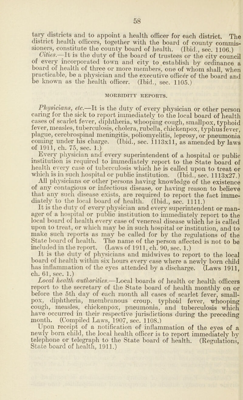tary districts and to appoint a health officer for each district. The district health officers, together with t]ie board of county commis- sioners, constitute the county board of health. (Ibid., sec. 1106.) Cities.—-It is the duty of the board of trustees or the city council of every incorporated town and city to,establish by ordinance a board of health of three or more members, one of whom shall, when practicable, be a physician and the executive officer of the board and be known as the health officer. (Ibid., sec. 1105.) MORBIDITY REPORTS. Physicians, etc.—It is the duty of every physician or other person caring for the sick to report immediately to the local board of health cases of scarlet fever, diphtheria, whooping cough, smallpox, typhoid fever, measles, tuberculosis, cholera, rubella, cliickenpox, typhus fever, plague, cerebrospmal meningitis, poliomyelitis, leprosy, or pneumonia coming under liis charge. (Ibid., sec. 1113x11, as amended by laws of 1911, ch. 75, sec. 1.) Every physician and every superintendent of a hospital or public institution is required to immediately report to the State board of health every case of tuberculosis which he is called upon to treat or which is in such hospital or public institution. (Ibid., sec. 1113x27o) All physicians or other persons having knowledge of the existence of any contagious or infectious disease, or having reason to believe that any such disease exists, are required to report the fact imme- diately to the local board of health. (Ibid., sec. 1111.) It is the duty of every physician and every superintendent or man- ager of a hospital or public institution to immediately report to the local board of health every case of venereal disease which he is called upon to treat, or which may be in such hospital or institution, and to make such reports as may bo called for by the regulations of the State board of health. The name of the person affected is not to be included in the report. (Laws of 1911, ch. 90, sec. 1.) It is the duty of j)hysicians and midwives to report to the local board of health within six hours every case where a newly born child has inflammation of the eyes attended by a discharge. (Laws 1911, ch. 61, sec. 1.) Local health authorities.—Local boards of health or health officers report to the secretary of the State board of health monthly on or before the 5th day of each month all cases of scarlet fever, small- pox, diphtheria, membranous croup, typhoid fever, whooping cough, measles, cliickenpox, pneumonia, and tuberculosis which have occurred in their respective jurisdictions during the preceding month. (Compiled Laws, 1907, sec. 1108.) Upon receipt of a notification of inflammation of the eyes of a newly born child, the local health officer is to report immediately by telephone or telegraph to the State board of health. (Regulations, State board of health, 1911.)