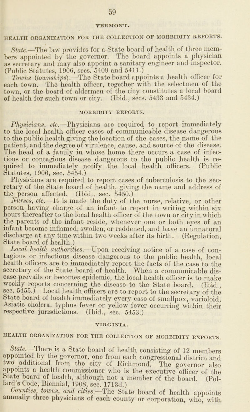 VERMONT. t HEALTH ORGANIZATION FOR THE COLLECTION OF MORBIDITY REPORTS. State.—The law provides for a-State board of health of three mem- bers appointed by the governor. The board appoints a physician as secretary and may also appoint a sanitary engineer and inspector. (Public Statutes, 190G, secs. 5409 and 5411.) Towns {townships).State board appoints a health officer for each town. The health officer, together with the selectmen of the town, or the board of aldermen of the city constitutes a local board of health for such town or city. (Ibid., secs. 5433 and 5434.) MORBIDITY REPORTS. Physicians, etc.—Physicians are required to report immediately to the local health officer cases of communicable disease dangerous to the public health giving the location of the cases, the name of the patient, and the degree of virulence, cause, and source of the disease. Idle head of a family in whose home there occurs a case of infec- tious or contagious disease dangerous to the public health is re- quired to immediately notify the local health officers. (Public Statutes, 1906, sec. 5454.) Physicians are required to report cases of tuberculosis to the sec- retary of the State board of health, giving the name and address of the person affected. (Ibid., sec. 5450.) Nurses, etc.—It is made the duty of the nurse, relative, or other person having charge of an infant to report in writing within six hours thereafter to the local health officer of the town or city in which the parents of the infant reside, whenever one or both eyes of an infant become inflamed, swollen, or reddened, and have an unnatural discharge at any time within two weeks after its birth. (Regulation, State board of health.) Local health authorities.—Upon receiving notice of a case of con- tagious or infectious disease dangerous to the public health, local health officers are to immediately report the facts of the case to the secretary of the State board of health. When a communicable dis- ease prevails or becomes epidemic, the local health officer is to make weekly reports concerning the disease to the State board. (Ibid., sec. 5455.) Local health officers are to report to the secretary of the State board of health immediately every case of smallpox, varioloid, Asiatic cholera, typhus fever or yellow fever occurring within their respective jurisdictions. (Ibid., sec. 5453.) VIRGINIA. HEALTH ORGANIZATION FOR THE COLLECTION OF MORBIDITY REPORTS. State. There is a State board of health consisting of 12 members appointed by the governor, one from each congressional district and two additional from the city of Richmond. The governor also appoints a health commissioner who is the executive officer of the State board of health, although not a member of the board (Pol- lard’s Code, Biennial, 1908, sec. 1713d.) Counties, towns, and cities. The State board of health appoints annually three physicians of each county or corporation, wdio, with