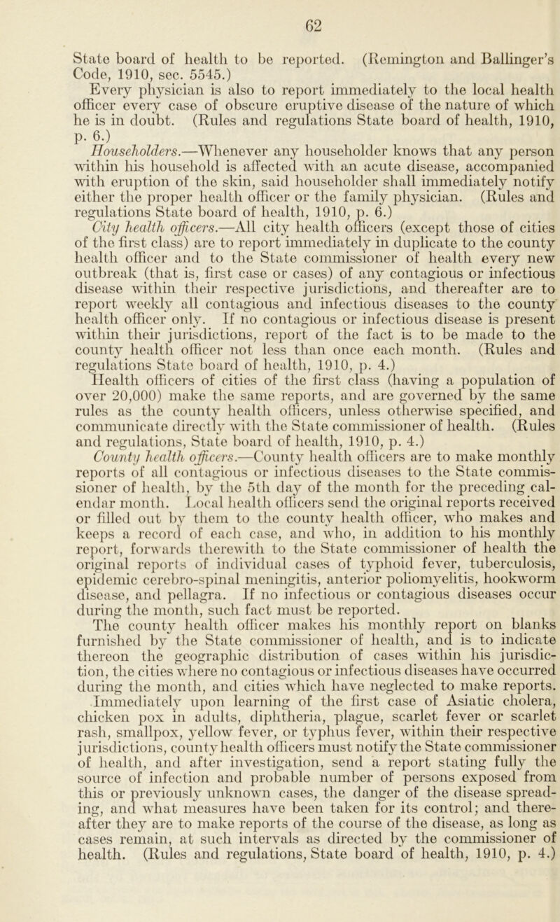 State board of health to be reported. (Remington and Ballinger’s Code, 1910, sec. 5545.) Every physician is also to report immediately to the local health officer eveiy case of obscure eruptive disease of the nature of which he is in doubt. (Rules and regulations State board of health, 1910, p. 6.) Householders.—Whenever any householder knows that any person within his household is affected with an acute disease, accompanied with eru])tion of the skin, said householder shall immediately notify either the proper health officer or the family physician. (Rules and regulations State board of health, 1910, p. 6.) City health officers.—All city health officers (except those of cities of the first class) are to report immediately in duplicate to the county health officer and to the State commissioner of health every new outbreak (that is, first case or cases) of any contagious or infectious disease within their respective jurisdictions, and thereafter are to report weekly all contagious and infectious diseases to the county health officer only. If no contagious or infectious disease is present within their jurisdictions, report of the fact is to be made to the county health officer not less than once each month. (Rules and regulations State board of health, 1910, p. 4.) Health officers of cities of the first class (having a population of over 20,000) make the same reports, and are governed by the same rules as the county health officers, unless otherwise specified, and communicate directly with the State commissioner of health. (Rules and regulations. State board of health, 1910, p. 4.) County health officers.—County health officers are to make monthly reports of all contagious or infectious diseases to the State commis- sioner of healtli, by the 5th day of the month for the preceding cal- endar month. Local liealth officers send the original reports received or filled out 1)V tliem to the county health officer, who makes and keeps a record of each case, and who, in addition to his monthly report, forwards therewith to the State commissioner of health the original reports of individual cases of typhoid fever, tuberculosis, epidemic cerebro-spinal meningitis, anterior poliomyelitis, hookworm disease, and pellagra. If no infectious or contagious diseases occur during the month, such fact must be reported. The county health officer makes his monthly report on blanks furnished by the State commissioner of health, and is to indicate thereon the geographic distribution of cases within his jurisdic- tion, the cities where no contagious or infectious diseases have occurred during the month, and cities which have neglected to make reports. Immediately upon learning of the first case of Asiatic cholera, chicken pox in adults, diphtheria, plague, scarlet fever or scarlet rash, smallpox, yellow fever, or typhus fever, within their respective jurisdictions, county health officers must notify the State commissioner of heaitfi, and after investigation, send a report stating fufly the source of infection and probable number of persons exposed from this or previously unknown cases, the danger of the disease spread- ing, and what measures have been taken for its control; and there- after they are to make reports of the course of the disease, as long as cases remain, at such intervals as directed by the commissioner of health. (Rules and regulations, State board of health, 1910, p. 4.)