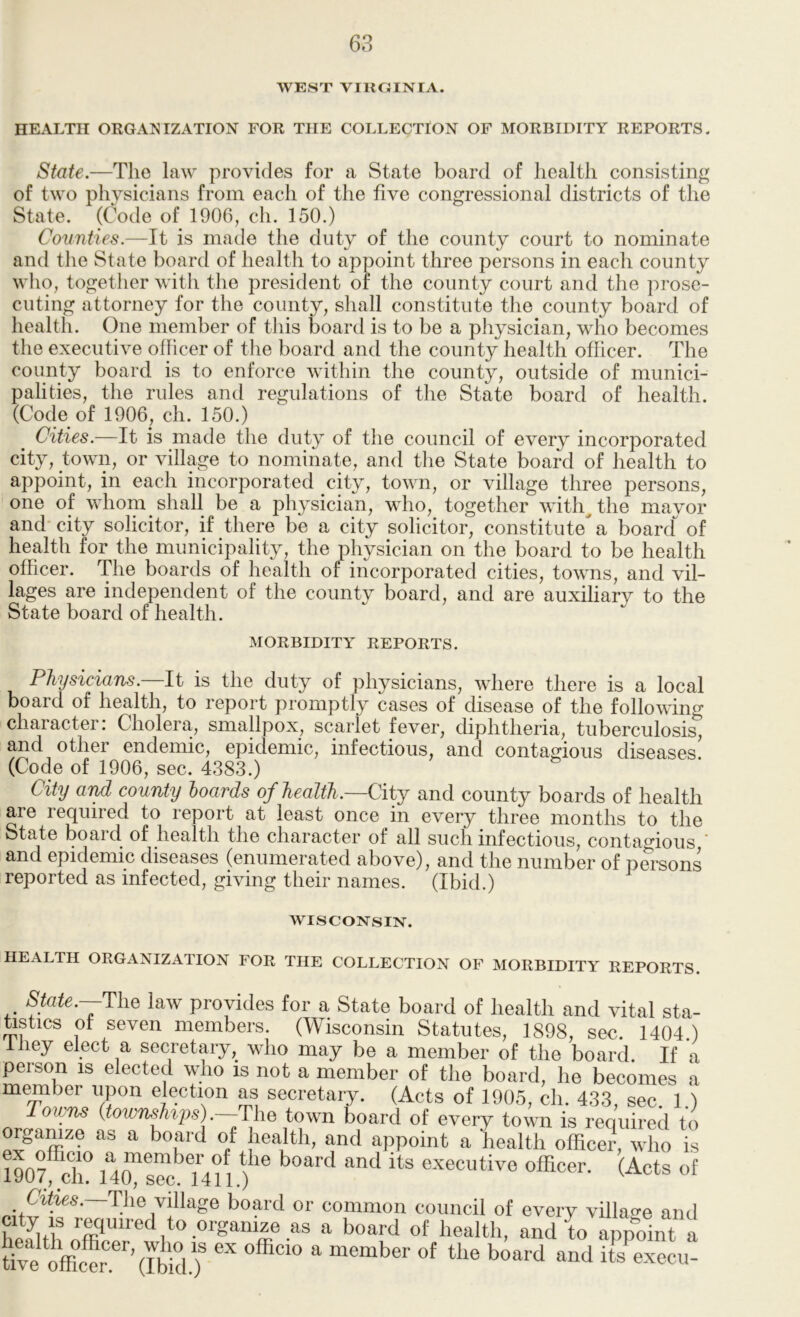 WEST VIROINFA. HEALTH ORGAI^IZATION FOR THE COLLECTION OF MORBIDITY REPORTS- State.—The law provides for a State board of health consisting of two physicians from each of the five congressional districts of the State. (Code of 1906, ch. 150.) Counties.—It is made the duty of the county court to nominate and the State board of health to appoint three persons in each county who, together with the president of the county court and the prose- cuting attorney for the county, shall constitute the county board of health. One member of this board is to be a physician, who becomes the executive officer of the board and the county health officer. The county board is to enforce within the county, outside of munici- palities, the rules and regulations of the State board of health. (Code of 1906, ch. 150.) Cities.—It is made the duty of the council of every incorporated city, town, or village to nominate, and the State board of health to appoint, in each incorporated city, town, or village three persons, one of whom shall be a physician, who, together with^the mavor and- city solicitor, if there be a city solicitor, constitute a board^^ of health for the municipality, the physician on the board to be health officer. The boards of health or incorporated cities, towns, and vil- lages are independent of the county board, and are auxiliary to the State board of health. MORBIDITY REPORTS. Physicians.—It is the duty of physicians, where there is a local board of health, to report promptly cases of disease of the following character: Cholera, smallpox, scarlet fever, diphtheria, tuberculosis, and other endemic, epidemic, infectious, and contagious diseases (Code of 1906, sec. 4383.) City and county hoards of health.—City and county boards of health are required to report at least once in every three months to the State boaid of health the character of all such infectious, contagious and epidemic diseases (enumerated above), and the number of persons reported as infected, giving their names. (Ibid.) WISCONSIN. HEALTH ORGANIZATION FOR THE COLLECTION OF MORBIDITY REPORTS. /S/G^e.—The law provides for a State board of health and vital sta- ustics of seven members. (Wisconsin Statutes, 1898, sec. 1404.) they elect a secretary, who may be a member of the board If a person is elected who is not a member of the board, he becomes a member upon election as secretary. (Acts of 1905, ch. 433, sec. 1.) Towns (town^ips). The town board of every town is required to orgamze as a board of health, and appoint a health officer, who is igorfdu 14executive officer. (Acts of The village board or common council of every villa<'e and to organize as a board of health, and to app“oint a tiTe offic^r'^^Ibffi T member of the board and its^execu-