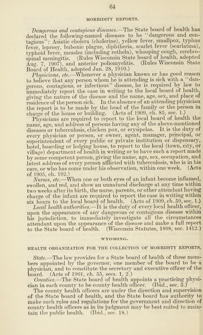 MORBIDITY REPORTS. Dangerous and contagious diseases.—The State board of health has declared the following-named diseases to be ‘‘dangerous and con- tagious”: Asiatic cholera (cholerine), yellow fever, smallpox, typhus fever, leprosy, bubonic plague, diphtheria, scarlet fever (scarlatina), typhoid fever, measles (including rotheln), whooping cough, cerebro- spinal meningitis. (Rules Wisconsin State board of health, adopted Aug. 7, 1907), and anterior poliomyelitis. (Rules Wisconsin State Board of Health, adopted Jan. 28, 1910.) Physicians, etc.—Whenever a physician knows or has good reason to believe that any person whom he is attending is sick with a “dan- gerous, contagious, or infectious ” disease, he is required by law to immediately report the case in writing to the local board of health, giving the nature of the disease and the name, age, sex, and place of residence of the person sick. In the absence of an attending physician the report is to be made by the head of the family or the person in charge of the house or building. (Acts of 1909, ch. 85, sec. 1.) Physicians are required to report to the local board of health the name, age, and address of ])ersons having any of the above-mentioned diseases or tuberculosis, chicken pox, or erysipelas. It is the duty of every physician or person, or owner, agent, manager, principal, or superintendent of eveiy public or private institution or dispensary, hotel, boarding or lodging house, to pport to the local (town, city, or village) department of health in writing or to have such a report made by some competent person, giving the name, age, sex, occupation, and latest address of every person afflicted with tuberculosis, who is in his care, or who has come under his observation, wdthin one week. (Acts of 1905, ch. 192.) Nurses, etc.—When one or both eyes of an infant become inflamed, swollen, and red, and show an unnatural discharge at any time within two weeks after its birth, the nurse, parents, or other attendant having charge of the infant are recjuired to report the case in writing within six hours to the local board of health. (Acts of 1909, ch. 59, sec. 1.) Local health authorities.—li is the duty of every local health officer, upon the appearance of any dangerous or contagious disease within ms jurisdiction, to immediately investigate all the circumstances attendant upon the appearance of the disease and make a full report to the State board of health. (Wisconsin Statutes, 1898, sec. 1412.) WYOMING. HEALTH ORGANIZATION FOR THE COLLECTION OF MORBIDITY REPORTS. State.—The law provides for a State board of health of three mem- bers appointed by the governor, one member of the board to be a physician, and to constitute the secretary and executive officer of the board. (Acts of 1901, ch. 55, secs. 1, 2.) Counties.—The State board of health appoints a practicing physi- cian in each county to he county health officer. (Ibid., sec. 3.) ^ ^ The county health officers are under the direction and supervision of the State board of health, and the State board has authority to make such rules and regulations for the government and direction of county health officers as in its judgment may be best suited to main- tain the public health. (Ihid., sec. 18.)