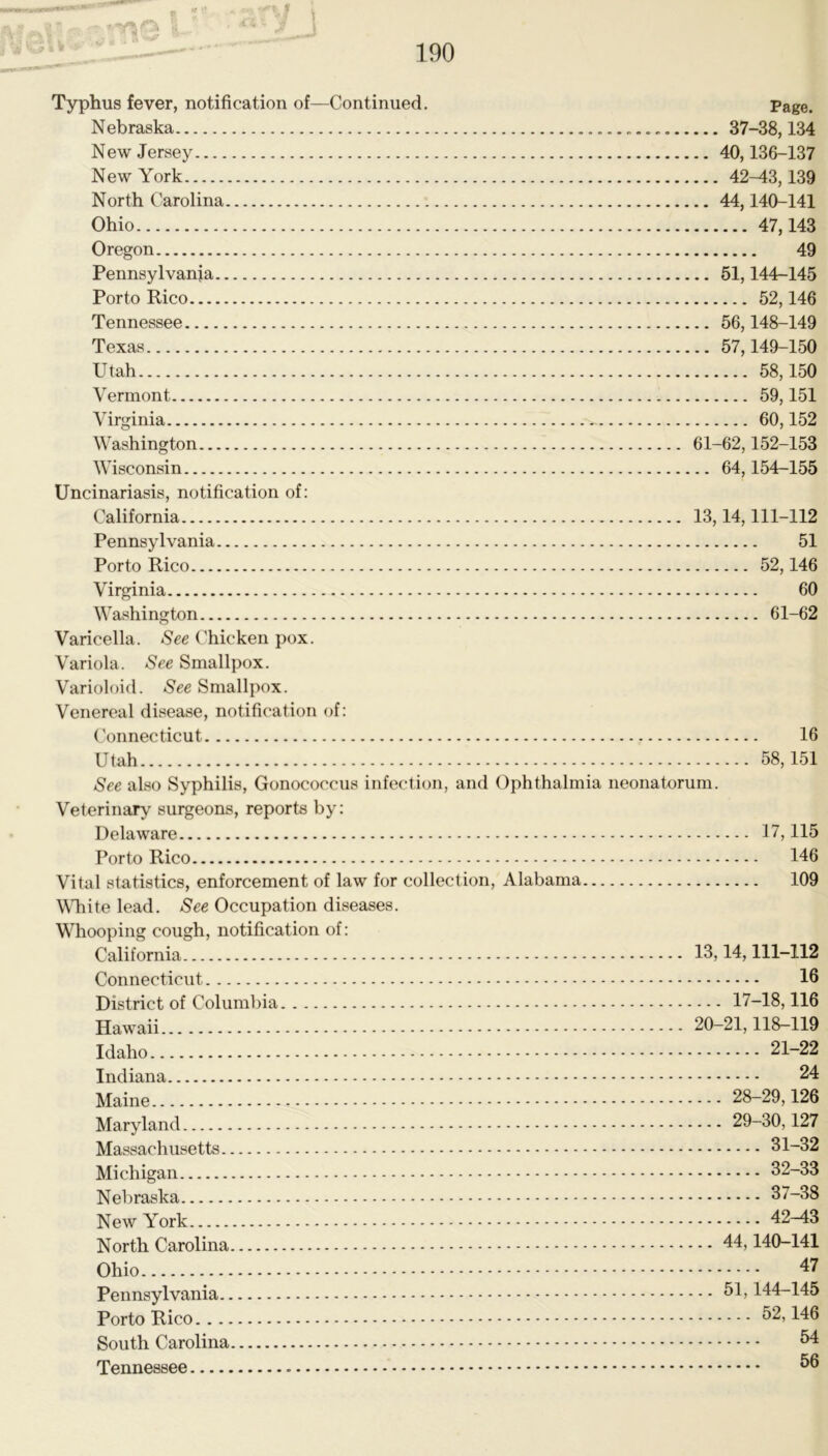 r ff » 190 Typhus fever, notification of—Continued. Page. Nebraska 37-38,134 New Jersey 40,136-137 New York 42^3,139 North Carolina 44,140-141 Ohio 47,143 Oregon 49 Pennsylvania 51,144-145 Porto Rico 52,146 Tennessee 56,148-149 Texas 57,149-150 Utah 58,150 Vermont 59,151 Virginia 60,152 Washington 61-62,152-153 Wisconsin 64,154-155 Uncinariasis, notification of: California 13,14,111-112 Pennsylvania 51 Porto Rico 52,146 Virginia 60 Washington 61-62 Varicella. See Chicken pox. Variola. See Smallpox. Varioloid. See Smallpox. Venereal disease, notification of: ('onnecticut 16 Utah 58,151 See also Syphilis, Gonococcus infection, and Ophthalmia neonatorum. Veterinary' surgeons, reports by: Delaware 17,115 Porto Rico 146 Vital statistics, enforcement of law for collection, Alabama 109 WTiite lead. See Occupation diseases. Whooping cough, notification of: California 13,14,111-112 Connecticut 16 District of Columlna 17-18,116 Hawaii 20-21,118-119 Idaho 21-22 Indiana 24 Maine 28-29,126 Maryland 29-30,127 Massachusetts 31-32 Michigan 32-33 Nebraska 37-38 New York 42^3 North Carolina 44,140-141 Ohio 47 Pennsylvania 144-145 Porto Rico ^2,146 South Carolina 64 Tennessee 66