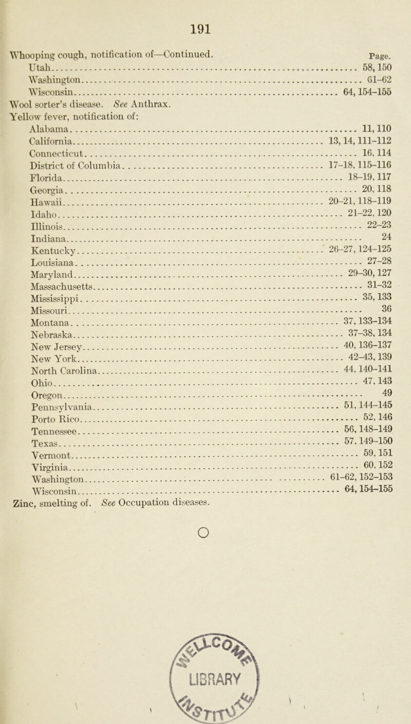 Whooping cough, notification of—Continued. Page. Utah 58,150 Washington Gl-62 Wisconsin 64,154-155 Wool sorter’s disease. See Anthrax. Yellow fever, notification of: Alabama 11,110 California 13,14,111-112 Connecticut 16,114 District of Columbia 17-18,115-116 Florida 18-19,117 Georgia 20,118 Hawaii 20-21,118-119 Idaho 21-22,120 Illinois 22-23 Indiana 24 Kentucky 26-27,124-125 Louisiana 27-28 Maryland 29-30,127 Massachusetts 31-32 Mississippi 35,133 Missouri 36 Montana 37,133-134 Nebraska 37-38,134 New Jersey 40,136-137 New York 42^3,139 North Carolina 44,140-141 Ohio Oregon 49 Pennsylvania - 51,144-145 Porto Rico 52,146 Tennessee 56,148-149 Texas 57,149-150 Vermont 59,151 Virginia 452 Washington 61-62,152-153 Wisconsin 64,154-155 Zinc, smelting of. See Occupation diseases. o