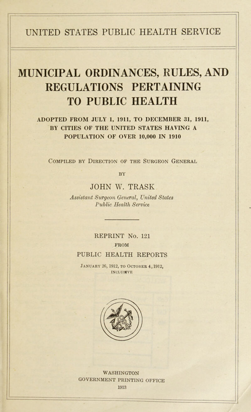 MUNICIPAL ORDINANCES, RULES, AND REGULATIONS PERTAINING TO PUBLIC HEALTH ADOPTED FROM JULY 1, 1911, TO DECEMBER 31, 1911, BY CITIES OF THE UNITED STATES HAYING A POPULATION OF OVER 10,000 IN 1910 Compiled by Direction of the Surgeon General Assistant Surgeon General, United States Public Health Service REPRINT No. 121 FROM PUBLIC HEALTH REPORTS January 26, 1912, to October 4,1912, INCLUSIVE WASHINGTON GOVERNMENT PRINTING OFFICE 1913 BY JOHN W. TRASK