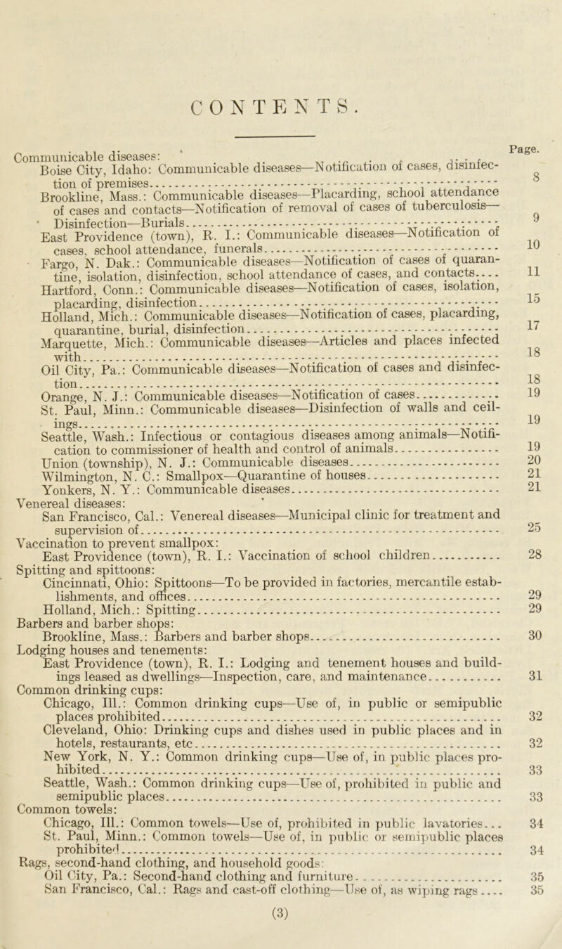 CONTENTS. Communicable diseases: „ t Boise City, Idaho: Communicable diseases—Notification oi cases, dismlec- tion of premises : - - ;'' i * V,' * Brookline, Mass.: Communicable diseases—Placarding, school attendance of cases and contacts—Notification of removal ol cases of tuberculosis * Disinfection—Burials - - - -* * v - * *: ; East Providence (town), R. I.: Communicable diseases—Notification oi cases, school attendance, funerals - Fargo, N. Dak.: Communicable diseases—Notification of cases of quaran- tine, isolation, disinfection, school attendance of cases, and contacts.— Hartford, Conn.: Communicable diseases—Notification of cases, isolation, placarding, disinfection : * * * * * Holland, Mich.: Communicable diseases—Notification of cases, placarding, quarantine, burial, disinfection— . - Marquette, Mich.: Communicable diseases—Articles and places infected with - - - - - - - • Oil City, Pa.: Communicable diseases—Notification of cases and disinfec- tion ; . Orange, N. J.: Communicable diseases—Notification of cases St. Paul, Minn.: Communicable diseases—Disinfection of walls and ceil- ings - - * - * Seattle, Wash.: Infectious or contagious diseases among animals—Notifi- cation to commissioner of health and control of animals Union (township), N. J.: Communicable diseases Wilmington, N. C.: Smallpox—Quarantine of houses Yonkers, N. Y.: Communicable diseases Venereal diseases: San Francisco, Cal.: Venereal diseases—Municipal clinic for treatment and supervision of Vaccination to prevent smallpox: East Providence (town), It. I.: Vaccination of school children Spitting and spittoons: Cincinnati, Ohio: Spittoons—To be provided in factories, mercantile estab- lishments, and offices Holland, Mich.: Spitting Barbers and barber shops: Brookline, Mass.: Barbers and barber shops Lodging houses and tenements: East Providence (town), R. I.: Lodging and tenement houses and build- ings leased as dwellings—Inspection, care, and maintenance Common drinking cups: Chicago, 111.: Common drinking cups—Use of, in public or semipublic places prohibited Cleveland, Ohio: Drinking cups and dishes used in public places and in hotels, restaurants, etc New York, N. Y.: Common drinking cups—Use of, in public places pro- ^ hibited Seattle, Wash.: Common drinking cups—Use of, prohibited in public and semipublic places Common towels: Chicago, 111.: Common towels—Use of, prohibited, in public lavatories St. Paul, Minn.: Common towels—Use of, in public or semipublic places prohibited Rags, second-hand clothing, and household goods: Oil City, Pa.: Second-hand clothing and furniture San Francisco, Cal.: Rags and cast-off clothing—Use of, as wiping rags (3) Page. 8 9 10 11 15 17 18 18 19 19 19 20 21 21 25 28 29 29 30 31 32 32 33 33 34 34 35 35