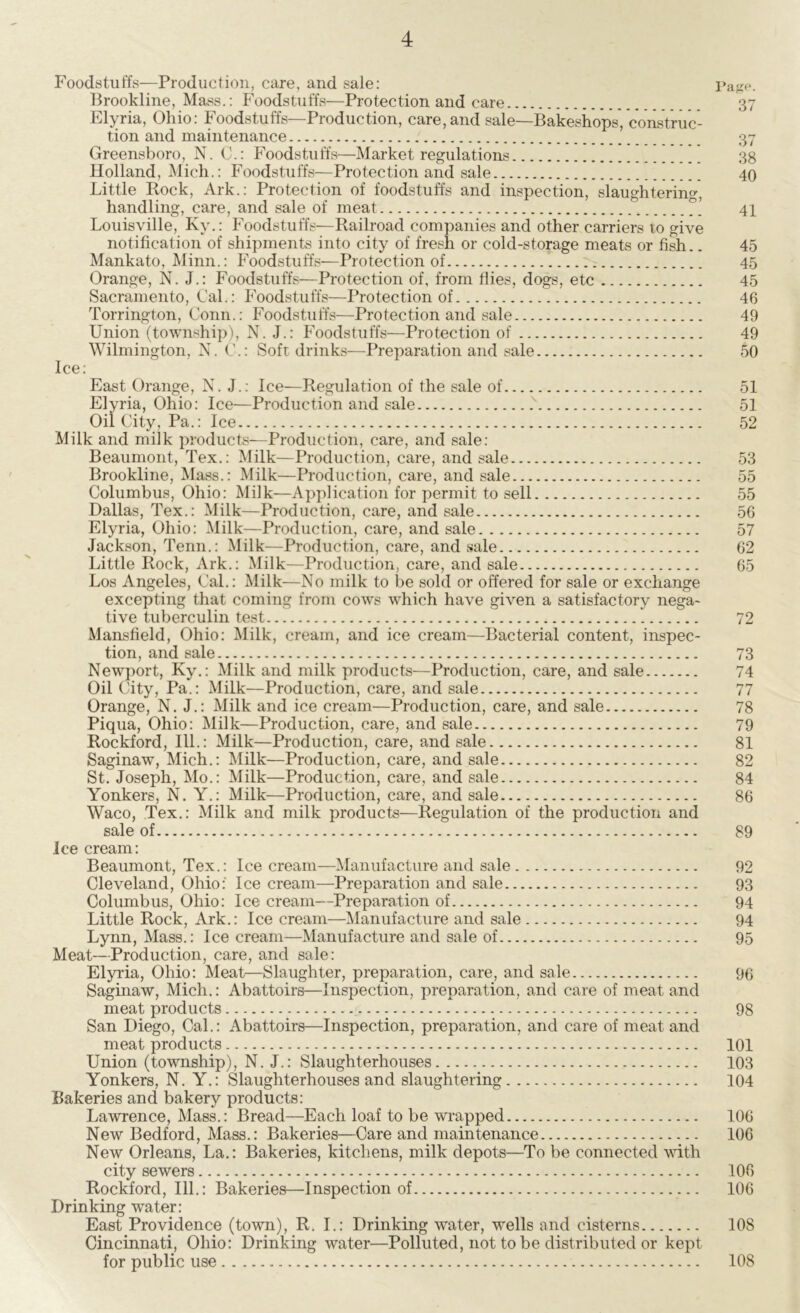 Foodstuffs—Production, care, and sale: Page. Brookline, Mass.: Foodstuffs—Protection and care 37 Elyria, Ohio: Foodstuffs—Production, care,and sale—Bakeshops, construc- tion and maintenance 37 Greensboro, N. C.: Foodstuffs—Market regulations 38 Holland, Mich.: Foodstuffs—Protection and sale 40 Little Rock, Ark.: Protection of foodstuffs and inspection, slaughtering, handling, care, and sale of meat 41 Louisville, Ky.: Foodstuffs—Railroad companies and other carriers to give notification of shipments into city of fresh or cold-storage meats or fish.. 45 Mankato, Minn.: Foodstuffs—Protection of 45 Orange, N. J.: Foodstuffs—Protection of, from dies, dogs, etc 45 Sacramento, Cal.: Foodstuffs—Protection of 46 Torrington, Conn.: Foodstuffs—Protection and sale 49 Union (township), N. J.: Foodstuffs—Protection of 49 Wilmington, N. C.: Soft drinks—Preparation and sale 50 Ice: East Orange, N. J.: Ice—Regulation of the sale of 51 Elyria, Ohio: Ice—Production and sale 51 Oil City, Pa.: Ice 52 Milk and milk products—Production, care, and sale: Beaumont, Tex.: Milk—Production, care, and sale 53 Brookline, Mass.: Milk—Production, care, and sale 55 Columbus, Ohio: Milk—Application for permit to sell 55 Dallas, Tex.: Milk—Production, care, and sale 56 Elyria, Ohio: Milk—Production, care, and sale 57 Jackson, Tenn.: Milk—Production, care, and sale 62 Little Rock, Ark.: Milk—Production, care, and sale 65 Los Angeles, Cal.: Milk—No milk to be sold or offered for sale or exchange excepting that coming from cows which have given a satisfactory nega- tive tuberculin test 72 Mansfield, Ohio: Milk, cream, and ice cream—Bacterial content, inspec- tion, and sale 73 Newport, Ky.: Milk and milk products—Production, care, and sale 74 Oil City, Pa.: Milk—Production, care, and sale 77 Orange, N. J.: Milk and ice cream—Production, care, and sale 78 Piqua, Ohio: Milk—Production, care, and sale 79 Rockford, 111.: Milk—Production, care, and sale 81 Saginaw, Mich.: Milk—Production, care, and sale 82 St. Joseph, Mo.: Milk—Production, care, and sale 84 Yonkers, N. Y.: Milk—Production, care, and sale 86 Waco, Tex.: Milk and milk products—Regulation of the production and sale of 89 Ice cream: Beaumont, Tex.: Ice cream—Manufacture and sale 92 Cleveland, Ohio: Ice cream—Preparation and sale 93 Columbus, Ohio: Ice cream—Preparation of 94 Little Rock, Ark.: Ice cream—Manufacture and sale 94 Lynn, Mass.: Ice cream—Manufacture and sale of 95 Meat—Production, care, and sale: Elyria, Ohio: Meat—Slaughter, preparation, care, and sale 96 Saginaw, Mich.: Abattoirs—Inspection, preparation, and care of meat and meat products 98 San Diego, Cal.: Abattoirs—Inspection, preparation, and care of meat and meat products 101 Union (township), N. J.: Slaughterhouses 103 Yonkers, N. Y.: Slaughterhouses and slaughtering 104 Bakeries and bakery products: Lawrence, Mass.: Bread—Each loaf to be wrapped 106 New Bedford, Mass.: Bakeries—Care and maintenance 106 New Orleans, La.: Bakeries, kitchens, milk depots—To be connected with city sewers 106 Rockford, 111.: Bakeries—Inspection of 106 Drinking water: East Providence (town), R. I.: Drinking water, wells and cisterns 108 Cincinnati, Ohio: Drinking water—Polluted, not to be distributed or kept for public use 108