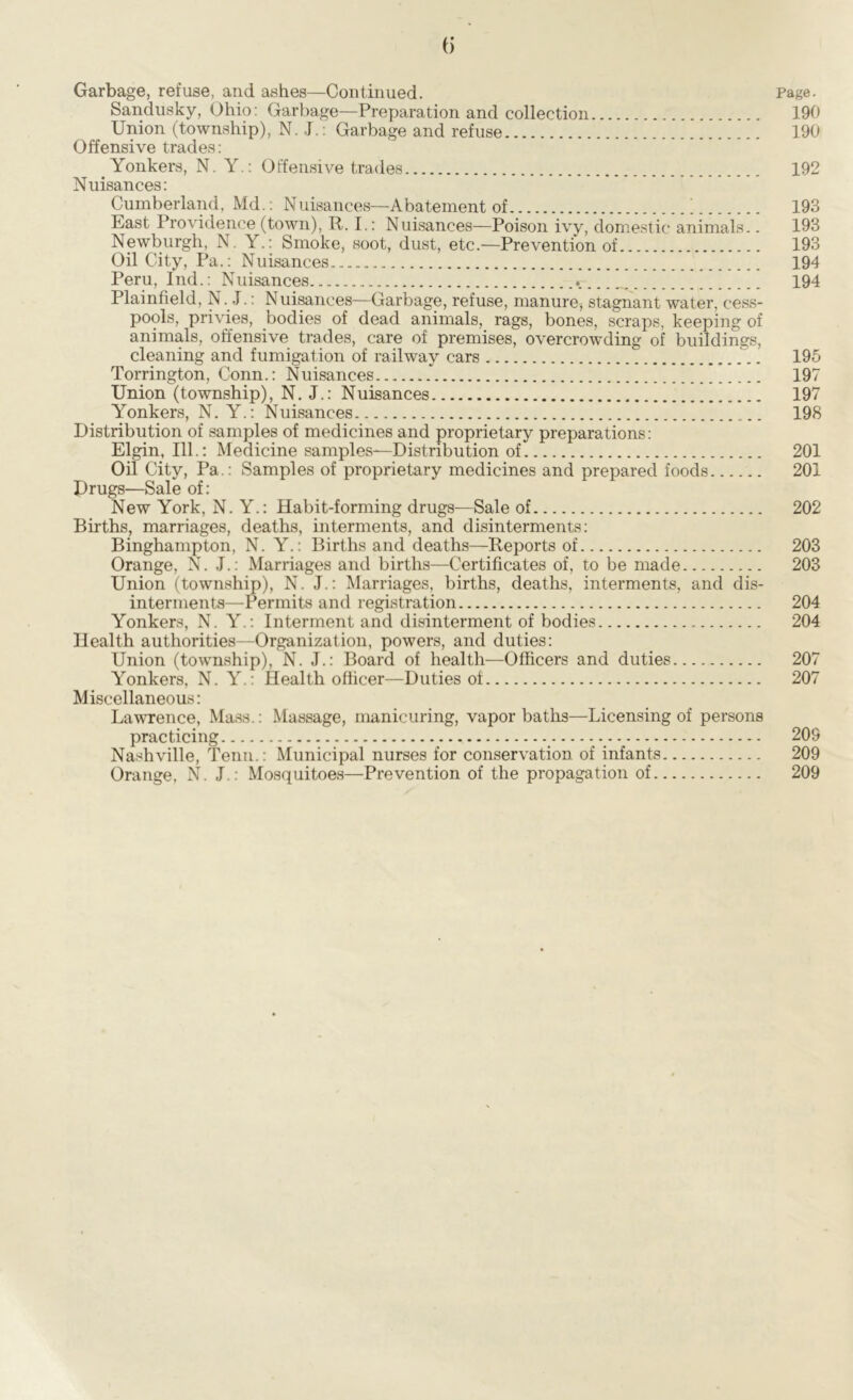 Garbage, refuse, and ashes—Continued. Page. Sandusky, Ohio: Garbage—Preparation and collection 190 Union (township), N. J.: Garbage and refuse 190 Offensive trades: Yonkers, N. Y.: Offensive trades 192 Nuisances: Cumberland, Md.: Nuisances—Abatement of 1 193 East Providence (town), R. I.: Nuisances—Poison ivy, domestic animals.. 193 Newburgh, N . Y.: Smoke, soot, dust, etc.—Prevention of 193 Oil City, Pa.: Nuisances 194 Peru, Ind.: Nuisances 194 Plainfield, N. J.: Nuisances—Garbage, refuse, manure, stagnant water, cess- pools, privies, bodies of dead animals, rags, bones, scraps, keeping of animals, offensive trades, care of premises, overcrowding of buildings, cleaning and fumigation of railway cars 195 Torrington, Conn.: Nuisances 197 Union (township), N. J.: Nuisances 197 Yonkers, N. Y.: Nuisances 198 Distribution of samples of medicines and proprietary preparations: Elgin, 111.: Medicine samples—Distribution of 201 Oil City, Pa.: Samples of proprietary medicines and prepared foods 201 Drugs—Sale of: New York, N. Y.: Habit-forming drugs—Sale of 202 Births, marriages, deaths, interments, and disinterments: Binghampton, N. Y.: Births and deaths—Reports of 203 Orange, N. J.: Marriages and births—Certificates of, to be made 203 Union (township), N. J.: Marriages, births, deaths, interments, and dis- interments—Permits and registration 204 Yonkers, N. Y.: Interment and disinterment of bodies 204 Health authorities—Organization, powers, and duties: Union (township), N. J.: Board of health—Officers and duties 207 Yonkers, N. Y.: Health officer—Duties of 207 Miscellaneous: Lawrence, Mass.: Massage, manicuring, vapor baths—Licensing of persons practicing 209 Nashville, Tenn.: Municipal nurses for conservation of infants 209 Orange, N. J.: Mosquitoes—Prevention of the propagation of 209