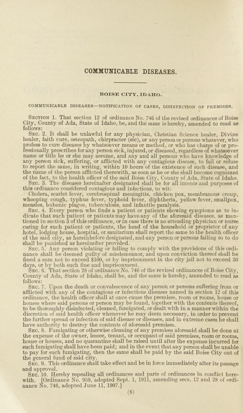 COMMUNICABLE DISEASES. BOISE CITY, IDAHO. COMMUNICABLE DISEASES—NOTIFICATION OF CASES, DISINFECTION OF PREMISES. Section 1. That section 12 of ordinance No. 746 of the revised ordinances of Boise City, County of Ada, State of Idaho, be, and the same is hereby, amended to read as follows: Sec. 2. It shall be unlawful for any physician, Christian Science healer, Divine healer, faith cure, osteopath, chirpracter (sic), or any person or persons whatever, who profess to cure diseases by whatsoever means or method, or who has charge of or pro- fessionally prescribes for any person sick, injured, or diseased, regardless of whatsoever name or title he or she may assume, and any and all persons who have knowledge of any person sick, suffering, or afflicted with any contagious disease, to fail or refuse to report the same, in writing, within 10 hours of the existence of such disease, and the name of the person afflicted therewith, as soon as he or she shall become cognizant of the fact, to the health officer of the said Boise City, County of Ada, State of Idaho. Sec. 3. The diseases hereinafter designated shall be for all intents and purposes of this ordinance considered contagious and infectious, to wit: Cholera, scarlet fever, cerebrospinal meningitis, chicken pox, membranous croup, whooping cough, typhus fever, typhoid fever, diphtheria, yellow fever, smallpox, measles, bubonic plague, tuberculosis, and infantile paralysis. Sec. 4. Every person who finds a patient or patients showing symptoms as to in- dicate that such patient or patients may have any of the aforesaid diseases, as men- tioned in section 3 of this ordinance, or in case there is no attending physician or nurse caring for such patient or patients, the head of the household or proprietor of any hotel, lodging house, hospital, or sanitarium shall report the same to the health officer of the said city, as hereinbefore designated, and any person or persons failing so to do shall be punished as hereinafter provided. Sec. 5. Any person violating or failing to comply with the provisions of this ordi- nance shall be deemed guilty of misdemeanor, and upon conviction thereof shall be fined a sum not to exceed $100, or by imprisonment in the city jail not to exceed 30 days, or by both such fine and imprisonment. Sec. 6. That section 28 of ordinance No. 746 of the revised ordinances of Boise City, County of Ada, State of Idaho, shall be, and the same is hereby, amended to read as follows: Sec. 7. Upon the death or convalescence of any person or persons suffering from or afflicted with any of the contagious or infectious diseases named in section 12 of this ordinance, the health officer shall at once cause the premises, room or rooms, house or houses where said persons or person may be found, together with the contents thereof, to be thoroughly disinfected, cleaned, fumigated, or dealt with in a manner within the discretion of said health officer whenever he may deem necessary, in order to prevent the further spread or infection of said disease or diseases, and in extreme cases he shall have authority to destroy the contents of aforesaid premises. Sec. 8. Fumigating or otherwise cleaning of any premises aforesaid shall be done at the expense of the owner, lessee, tenant, or occupant of said premises, room or rooms, house or houses, and no quarantine shall be raised until after the expense incurred for such fumigating shall have been paid; and in the event that any person shall be unable to pay for such fumigating, then the same shall be paid by the said Boise City out of the general fund of said city. Sec. 9. This ordinance shall take effect and be in force immediately after its passage and approval. Sec. 10. Hereby repealing all ordinances and parts of ordinances in conflict here- with. [Ordinance No. 959, adopted Sept. 1, 1911, amending secs. 12 and 28 of ordi- nance No. 746, adopted June 11, 1907.]