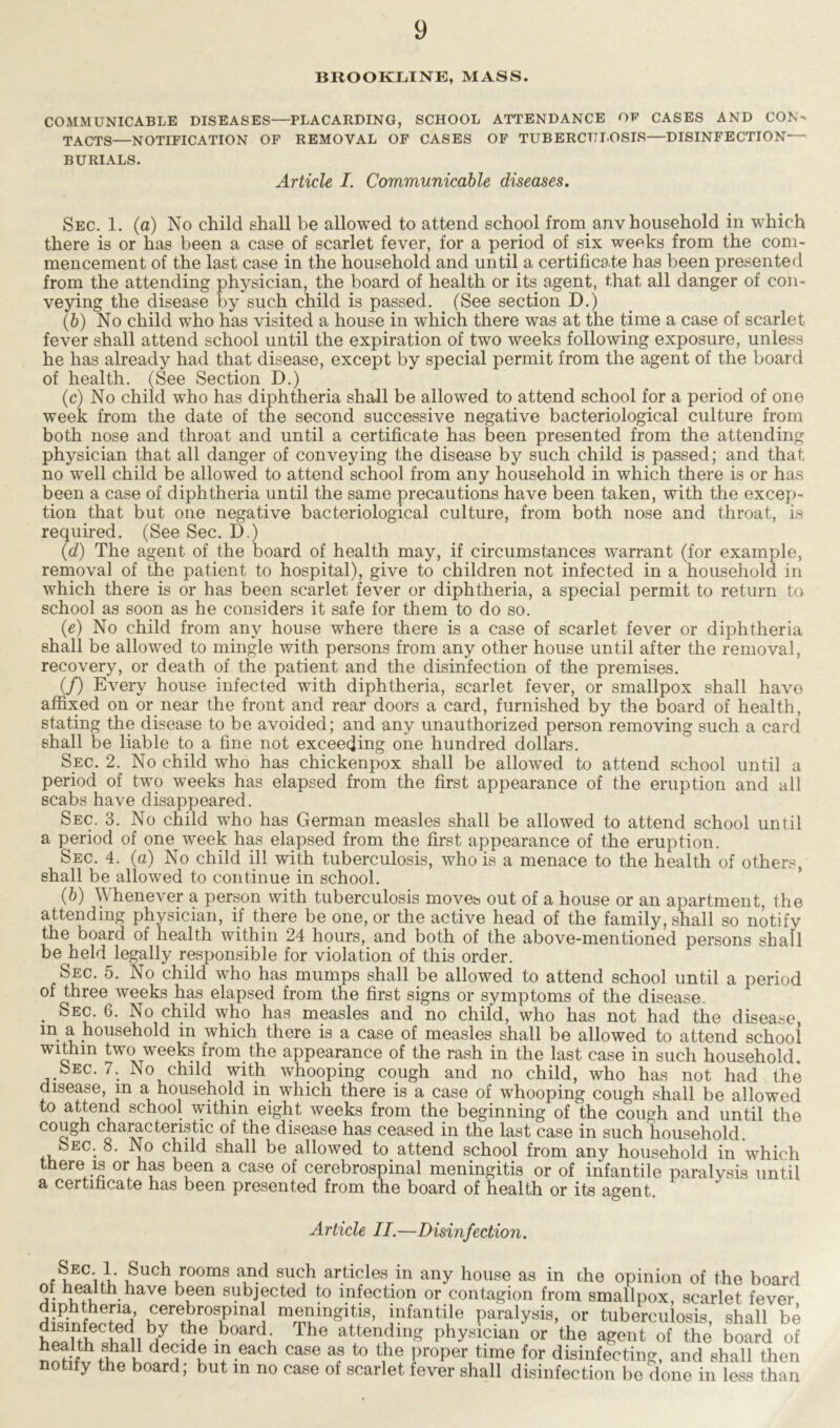 BROOKLINE, MASS. COMMUNICABLE DISEASES—PLACARDING, SCHOOL ATTENDANCE OF CASES AND CON- TACTS—NOTIFICATION OF REMOVAL OF CASES OF TUBERCULOSIS—DISINFECTION— BURIALS. Article I. Communicable diseases. Sec. 1. (a) No child shall be allowed to attend school from anv household in which there is or has been a case of scarlet fever, for a period of six we^ks from the com- mencement of the last case in the household and until a certificate has been presented from the attending physician, the board of health or its agent, that all danger of con- veying the disease by such child is passed. (See section D.) (b) No child who has visited a house in which there was at the time a case of scarlet fever shall attend school until the expiration of two weeks following exposure, unless he has already had that disease, except by special permit from the agent of the board of health. (See Section D.) (c) No child who has diphtheria shall be allowed to attend school for a period of one week from the date of the second successive negative bacteriological culture from both nose and throat and until a certificate has been presented from the attending physician that all danger of conveying the disease by such child is passed; and that no well child be allowed to attend school from any household in which there is or has been a case of diphtheria until the same precautions have been taken, with the excep- tion that but one negative bacteriological culture, from both nose and throat, is required. (See Sec. D.) (d) The agent of the board of health may, if circumstances warrant (for example, removal of the patient to hospital), give to children not infected in a household in which there is or has been scarlet fever or diphtheria, a special permit to return to school as soon as he considers it safe for them to do so. (e) No child from any house where there is a case of scarlet fever or diphtheria shall be allowed to mingle with persons from any other house until after the removal, recovery, or death of the patient and the disinfection of the premises. (/) Every house infected with diphtheria, scarlet fever, or smallpox shall havo affixed on or near the front and rear doors a card, furnished by the board of health, stating the disease to be avoided; and any unauthorized person removing such a card shall be liable to a fine not exceeding one hundred dollars. Sec. 2. No child who has chickenpox shall be allowed to attend school until a period of two weeks has elapsed from the first appearance of the eruption and all scabs have disappeared. Sec. 3. No child who has German measles shall be allowed to attend school until a period of one week has elapsed from the first appearance of the eruption. Sec. 4. (a) No child ill with tuberculosis, who is a menace to the health of others, shall be allowed to continue in school. (b) Whenever a person with tuberculosis moves out of a house or an apartment, the attending physician, if there be one, or the active head of the family, shall so notify the board of health within 24 hours, and both of the above-mentioned persons shall be held legally responsible for violation of this order. Sec. 5. No child who has mumps shall be allowed to attend school until a period of three weeks has elapsed from the first signs or symptoms of the disease. . Sec. 6. No child who has measles and no child, who has not had the disease m a household in which there is a case of measles shall be allowed to attend school within two weeks from the appearance of the rash in the last case in such household. Sec. 7. No child with whooping cough and no child, who has not had the disease, m a household m which there is a case of whooping cough shall be allowed to attend school within eight weeks from the beginning of the cough and until the cough characteristic of the disease has ceased in the last case in such household bEC. 8. No child shall be allowed to attend school from any household in which there is or has been a case of cerebrospinal meningitis or of infantile paralysis until a certificate has been presented from the board of health or its agent. Article II.—Disinfection. , uEC'ii Such rooms and such articles in any house as in che opinion of the board of health have been subjected to infection or contagion from smallpox, scarlet fever dSniS ^effiospmal m^in*itis’ j“e paralysis, or tuberculosis, shall be J iec!e, ]b1y the board The attending physician or the agent of the board of de?dK ^-each case as t0 ^ ])r°Per time for disinfecting, and shall then notify the board; but m no case of scarlet fever shall disinfection be done in less than