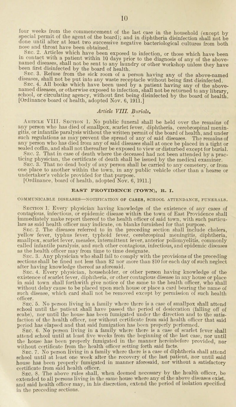 four weeks from the commencement of the last case in the household (except by special permit of the agent of the board); and in diphtheria disinfection shall not be done until alter at least two successive negative bacteriological cultures from both nose and throat have been obtained. Sec. 2. Articles which have been exposed to infection, or those which have been m contact with a patient within IQ days prior to the diagnosis of any of the above- named diseases, shall not be sent to any laundry or other workshop unless they have been first disinfected by the board of health. Sec. 3. Refuse from the sick room of a person having any of the above-named diseases, shall not be put into any waste receptacle without being first disinfected. Sec. 4. All books which have been used by a patient having any of the above- named diseases, or otherwise exposed to infection, shall not be returned to any library, school, or circulating agency, without first being disinfected by the board of health! [Ordinance board of health, adopted Nov. 6, 1911.] Article VIII. Burials. Article VIII. Section 1. No public funeral shall be held over the remains of any person who has died of smallpox, scarlet fever, diphtheria, cerebrospinal menin- gitis, or infantile paralysis without the written permit of the board of health, and under such regulations as may prevent the spread of any of said diseases. The remains of any person who has died from any of said diseases shall at once be placed in a tight or sealed coffin, and shall not thereafter be exposed to view or disturbed except for burial. _ Sec. 2. That in case of death where the deceased had not been attended by a prac- ticing physician, the certificate of death shall be issued by the medical examiner. Sec. 3. That no dead body of any person shall be carried to any cemetery, or from one place to another within the town, in any public vehicle other than a hearse or undertaker’s vehicle provided for that purpose. [Ordinance, board of health, adopted Nov. 6, 1911.] EAST PROVIDENCE (TOWN), R. I. COMMUNICABLE DISEASES—NOTIFICATION OF CASES, SCHOOL ATTENDANCE, FUNERALS. Section 1. Every physician having knowledge of the existence of any cases of contagious, infectious, or epidemic disease within the town of East Providence shall immediately make report thereof to the health officer of said town, with such particu- lars as said health officer may indicate, on blanks furnished for that purpose. Sec. 2. The diseases referred to in the preceding section shall include cholera, yellow fever, typhus fever, typhoid fever, cerebrospinal meningitis, diphtheria, smallpox, scarlet fever, measles, intermittent fever, anterior poliomyelitis, commonly called infantile paralysis, and such other contagious, infectious, and epidemic diseases as the health officer may from time to time designate. Sec. 3. Any physician who shall fail to comply with the provisions of the preceding sections shall be fined not less than $2 nor more than $10 for each day of such neglect after having knowledge thereof as aforesaid. Sec. 4. Every physician, householder, or other person having knowledge of the existence of scarlet fever, diphtheria, or other contagious disease in any house or place in said town shall forthwith give notice of the same to the health officer, who shall without delay cause to be placed upon such house or place a card bearing the name of such disease, which card shall not be removed except by permission of such health officer. Sec. 5. No person living in a family whore there is a case of smallpox shall attend Bchool until the patient shall have passed the period of desiccation (falling off of scabs), nor until the house has been fumigated under the direction and to the satis- faction of the health officer, nor without certificate from said health officer that said period has elapsed and that said fumigation has been properly performed. Sec. 6. No person living in a family where there is a case of scarlet fever shall attend school until at least five weeks from the beginning of the last case, nor until the house has been properly fumigated in the manner hereinbefore provided, nor without certificate from the health officer setting forth said facts. Sec. 7. No person living in a family where there is a case of diphtheria shall attend school until at least one week after the recovery of the last patient, nor until said house has been properly fumigated in manner aforesaid, nor without a satisfactory certificate from said health officer. Sec. 8. The above rules shall, when deemed necessary by the health officer, be extended to all persons living in the same house where any of the above diseases exist, and said health officer may, in his discretion, extend the period of isolation specified in the preceding sections.