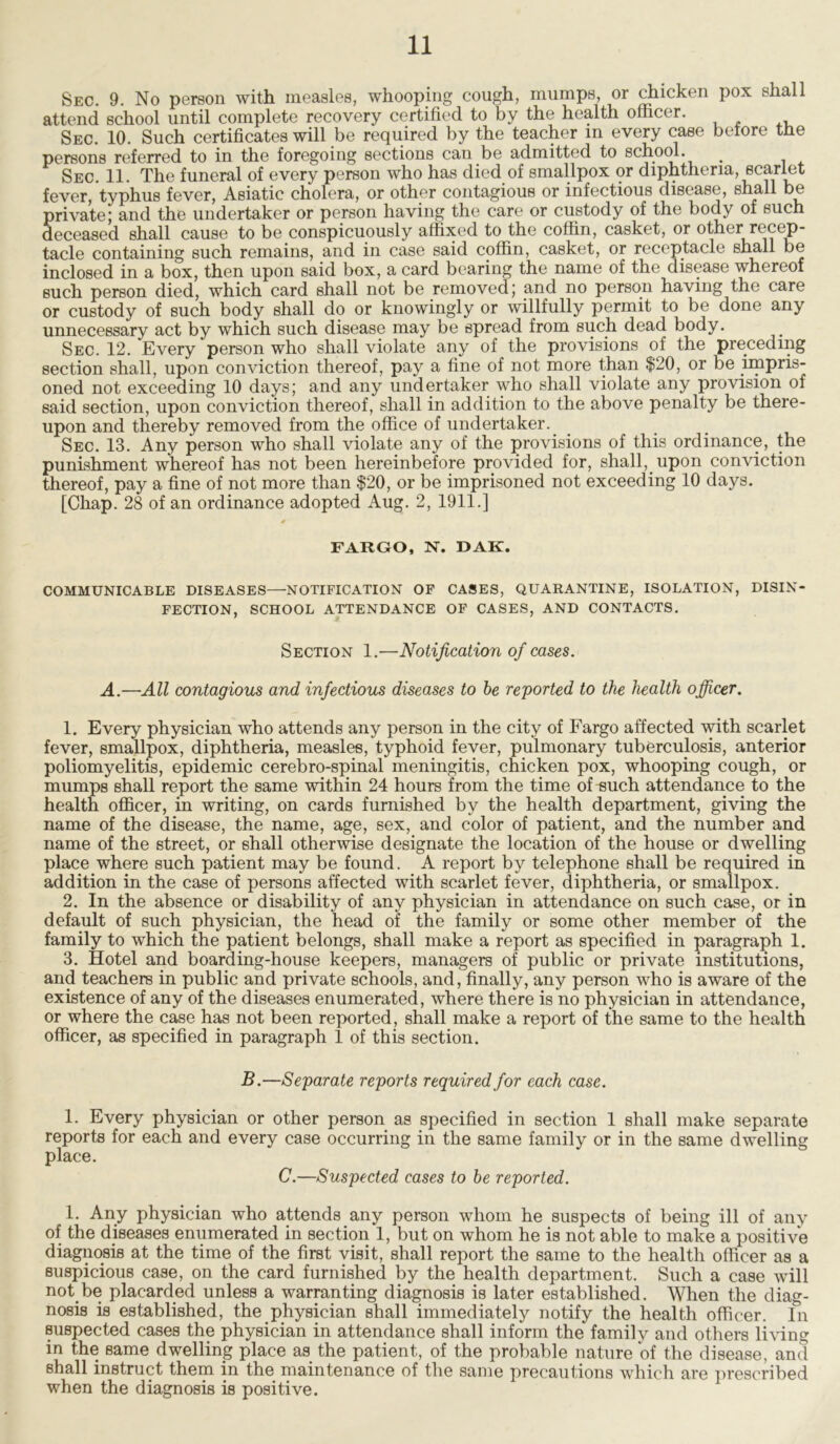 Sec. 9. No person with measles, whooping cough, mumps, or chicken pox shall attend school until complete recovery certified to by the health officer. Sec. 10. Such certificates will be required by the teacher m every case before the persons referred to in the foregoing sections can be admitted to school. _ Sec. 11. The funeral of every person who has died of smallpox or diphtheria, scarlet fever, typhus fever, Asiatic cholera, or other contagious or infectious disease, shall be private; and the undertaker or person having the care or custody of the body of such deceased shall cause to be conspicuously affixed to the coffin, casket, or other recep- tacle containing such remains, and in case said coffin, casket, or receptacle smili be inclosed in a box, then upon said box, a card bearing the name of the disease whereof such person died, which card shall not be removed; and no person having the care or custody of such body shall do or knowingly or willfully permit to be done any unnecessary act by which such disease may be spread from such dead body. Sec. 12. Every “person who shall violate any of the provisions of the preceding section shall, upon conviction thereof, pay a fine of not more than $20, or be impris- oned not exceeding 10 days; and any undertaker who shall violate any provision of said section, upon conviction thereof, shall in addition to the above penalty be there- upon and thereby removed from the office of undertaker. Sec. 13. Any person who shall violate any of the provisions of this ordinance, the punishment whereof has not been hereinbefore provided for, shall, upon conviction thereof, pay a fine of not more than $20, or be imprisoned not exceeding 10 days. [Chap. 28 of an ordinance adopted Aug. 2, 1911.] 0 FARGO, N. DAK. COMMUNICABLE DISEASES—NOTIFICATION OF CASES, QUARANTINE, ISOLATION, DISIN- FECTION, SCHOOL ATTENDANCE OF CASES, AND CONTACTS. Section 1.—Notification of cases. A.—All contagious and infectious diseases to be reported to the health officer. 1. Every physician who attends any person in the city of Fargo affected with scarlet fever, smallpox, diphtheria, measles, typhoid fever, pulmonary tuberculosis, anterior poliomyelitis, epidemic cerebro-spinal meningitis, chicken pox, whooping cough, or mumps shall report the same within 24 hours from the time of^uch attendance to the health officer, in writing, on cards furnished by the health department, giving the name of the disease, the name, age, sex, and color of patient, and the number and name of the street, or shall otherwise designate the location of the house or dwelling place where such patient may be found. A report by telephone shall be required in addition in the case of persons affected with scarlet fever, diphtheria, or smallpox. 2. In the absence or disability of any physician in attendance on such case, or in default of such physician, the head of the family or some other member of the family to which the patient belongs, shall make a report as specified in paragraph 1. 3. Hotel and boarding-house keepers, managers of public or private institutions, and teachers in public and private schools, and, finally, any person who is aware of the existence of any of the diseases enumerated, where there is no physician in attendance, or where the case has not been reported, shall make a report of the same to the health officer, as specified in paragraph 1 of this section. B.—Separate reports required for each case. 1. Every physician or other person as specified in section 1 shall make separate reports for each and every case occurring in the same family or in the same dwelling place. C.—Suspected cases to be reported. 1. Any physician who attends any person whom he suspects of being ill of any of the diseases enumerated in section 1, but on whom he is not able to make a positive diagnosis at the time of the first visit, shall report the same to the health officer as a suspicious case, on the card furnished by the health department. Such a case will not be placarded unless a warranting diagnosis is later established. When the diag- nosis is established, the physician shall immediately notify the health officer. In suspected cases the physician in attendance shall inform the family and others living in the same dwelling place as the patient, of the probable nature of the disease, and shall instruct them in the maintenance of the same precautions which are prescribed when the diagnosis is positive.