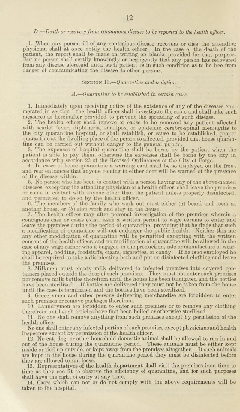 D.—Death or recovery from contagious disease to be reported to the health officer. 1. When any person ill of any contagious disease recovers or dies the attending physician shall at once notify the health officer. In the case oi the death of the patient, the report shall be made in writing on blanks provided for that purpose. But no person shall certify knowingly or negligently that any person has recovered from any disease aforesaid until such patient is in such condition as to be free from danger of communicating the disease to other persons. Section II.—Quarantine and isolation. A.—Quarantine to be established in certain cases. 1. Immediately upon receiving notice of the existence of any of the diseases enu- merated, in section 1 the health officer shall investigate the same and shall take such measures as hereinafter provided to prevent the spreading of such disease. 2. The health officer shall remove or cause to be removed any patient affected with scarlet fever, diphtheria, smallpox, or epidemic cerebro-spinal meningitis to the city quarantine hospital, or shall establish, or cause to be established, proper quarantine at the dwelling place of the person so affected, provided that house quaran- tine can be carried out without danger to the general public. 3. The expenses of hospital quarantine shall be borne by the patient when the patient is able to pay them, otherwise the expenses shall be borne by the city in accordance with section 23 of the Revised Ordinances of the City of Fargo. 4. In cases of house quarantine a warning card shall be so displayed on the front and rear entrances that anyone coming to either door will be warned of the presence of the disease within. 5. No person who has been in contact with a person having any of the above-named diseases, excepting the attending physician or a health officer, shall leave the premises or come in contact with anyone other than the patient unless properly disinfected, and permitted to do so by the health officer. 6. The members of the family who work out must either (a) board and room at another house, or (b) stop work and stay in the house. 7. The health officer may after personal investigation of the premises wherein a contagious case or cases exist, issue a written permit to wage earners to enter and leave the premises during the period of quarantine, providing that he finds that such a modification of quarantine will not endanger the public health. Neither this nor any other modification of quarantine will be permitted excepting with the written consent of the health officer, and no modification of quarantine will be allowed in the case of any wage earner who is engaged in the production, sale or manufacture of wear- ing apparel, bedding, foodstuffs, cigars, cigarettes, or candy. If he is so employed he shall be required to take a disinfecting bath and put on disinfected clothing and leave the premises. 8. Milkmen must empty milk delivered to infected premises into covered con- tainers placed outside the door of such premises. They must not enter such premises nor remove milk bottles therefrom until the house has been fumigated and the bottles have been sterilized. If bottles are delivered they must not be taken from the house until the case is terminated and the bottles have been sterilized. 9. Grocerymen and other persons delivering merchandise are forbidden to enter such premises or remove packages therefrom. 10. Laundrymen are forbidden to enter such premises or to remove any clothing therefrom until such articles have first been boiled or otherwise sterilized. 11. No one shall remove anything from such premises except by permission of the health officer. No one shall enter any infected portion of such premises except physicians and health inspectors except by permission of the health officer. 12. No cat, dog, or other household domestic animal shall be allowed to run in and out of the house during the quarantine period. These animals must be either kept inside or tied up outside, or kept away from the premises altogether. If such animals are kept in the house during the quarantine period they must be disinfected before they are allowed to run loose. 13. Representatives of the health department shall visit the premises from time to time as they see fit to observe the efficiency of quarantine, and for such purposes shall have the right of entry at any time. 14. Cases which can not or do not comply with the above requirements will be taken to the hospital.