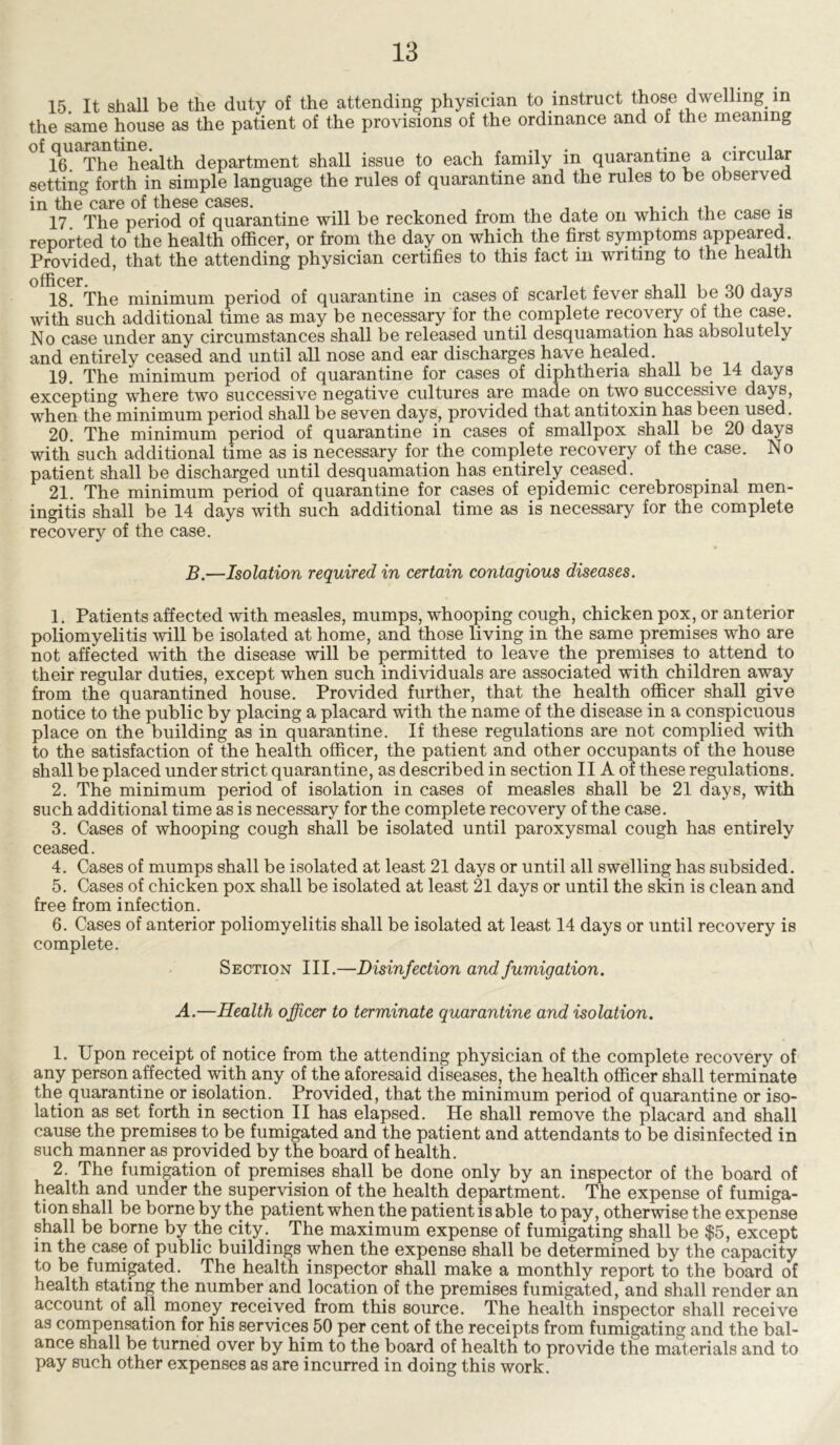 15. It shall be the duty of the attending physician to instruct those dwelling in the same house as the patient of the provisions of the ordinance and of the meaning 16 The health department shall issue to each family in quarantine a circular setting forth in simple language the rules of quarantine and the rules to be observed in the care of these cases. , , , . . , ,, 17 The period of quarantine will be reckoned from the date on which the case is reported to the health officer, or from the day on which the first symptoms appeared. Provided, that the attending physician certifies to this fact in writing to the health officer 18. The minimum period of quarantine in cases of scarlet fever shall be 30 days with such additional time as may be necessary for the complete recovery of the case. No case under any circumstances shall be released until desquamation has absolutely and entirely ceased and until all nose and ear discharges have healed. 19. The minimum period of quarantine for cases of diphtheria shall be 14 days excepting where two successive negative cultures are made on two successive days, when the minimum period shall be seven days, provided that antitoxin has been used. 20. The minimum period of quarantine in cases of smallpox shall be 20 days with such additional time as is necessary for the complete recovery of the case. No patient shall be discharged until desquamation has entirely ceased. 21. The minimum period of quarantine for cases of epidemic cerebrospinal men- ingitis shall be 14 days with such additional time as is necessary for the complete recovery of the case. B.—Isolation required in certain contagious diseases. 1. Patients affected with measles, mumps, whooping cough, chicken pox, or anterior poliomyelitis will be isolated at home, and those living in the same premises who are not affected with the disease will be permitted to leave the premises to attend to their regular duties, except when such individuals are associated with children away from the quarantined house. Provided further, that the health officer shall give notice to the public by placing a placard with the name of the disease in a conspicuous place on the building as in quarantine. If these regulations are not complied with to the satisfaction of the health officer, the patient and other occupants of the house shall be placed under strict quarantine, as described in section II A of these regulations. 2. The minimum period of isolation in cases of measles shall be 21 days, with such additional time as is necessary for the complete recovery of the case. 3. Cases of whooping cough shall be isolated until paroxysmal cough has entirely ceased. 4. Cases of mumps shall be isolated at least 21 days or until all swelling has subsided. 5. Cases of chicken pox shall be isolated at least 21 days or until the skin is clean and free from infection. 6. Cases of anterior poliomyelitis shall be isolated at least 14 days or until recovery is complete. Section III.—Disinfection and fumigation. A.—Health officer to terminate quarantine and isolation. 1. Upon receipt of notice from the attending physician of the complete recovery of any person affected with any of the aforesaid diseases, the health officer shall terminate the quarantine or isolation. Provided, that the minimum period of quarantine or iso- lation as set forth in section II has elapsed. He shall remove the placard and shall cause the premises to be fumigated and the patient and attendants to be disinfected in such manner as provided by the board of health. 2. The fumigation of premises shall be done only by an inspector of the board of health and under the supervision of the health department. The expense of fumiga- tion shall be borne by the patient when the patient is able to pay, otherwise the expense shall be borne by the city. The maximum expense of fumigating shall be $5, except in the case of public buildings when the expense shall be determined by the capacity to be fumigated. The health inspector shall make a monthly report to the board of health stating the number and location of the premises fumigated, and shall render an account of all money received from this source. The health inspector shall receive as compensation for his services 50 per cent of the receipts from fumigating and the bal- ance shall be turned over by him to the board of health to provide the materials and to pay such other expenses as are incurred in doing this work.