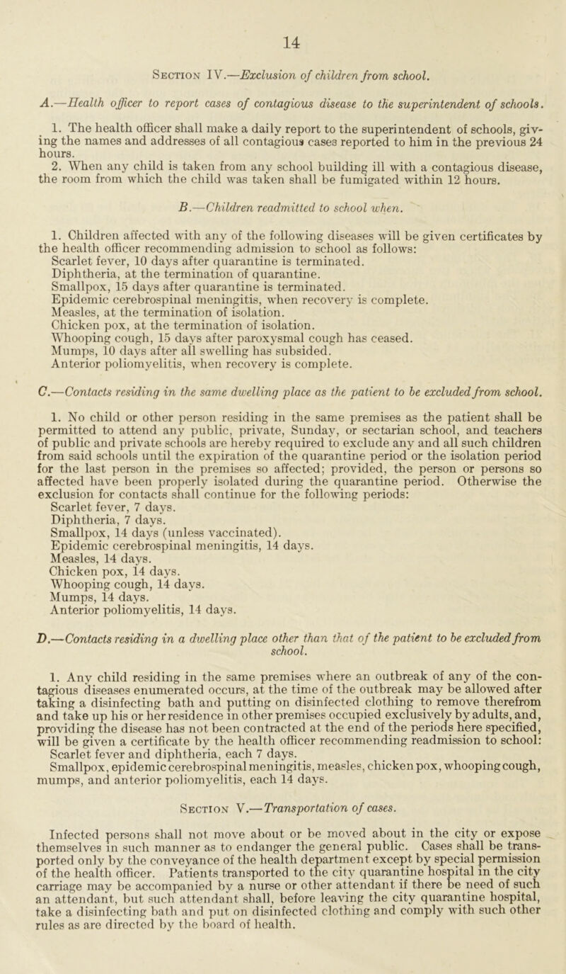 Section IV.—Exclusion of children from school. A.—Health officer to report cases of contagious disease to the superintendent of schools. 1. The health officer shall make a daily report to the superintendent of schools, giv- ing the names and addresses of all contagious case3 reported to him in the previous 24 hours. 2. When any child is taken from any school building ill with a contagious disease, the room from which the child was taken shall be fumigated within 12 hours. B.—Children readmitted to school uhen. 1. Children affected with any of the following diseases will be given certificates by the health officer recommending admission to school as follows: Scarlet fever, 10 days after quarantine is terminated. Diphtheria, at the termination of quarantine. Smallpox, 15 days after quarantine is terminated. Epidemic cerebrospinal meningitis, when recovery is complete. Measles, at the termination of isolation. Chicken pox, at the termination of isolation. Whooping cough, 15 days after paroxysmal cough has ceased. Mumps, 10 days after all swelling has subsided. Anterior poliomyelitis, when recovery is complete. C. —Contacts residing in the same dwelling place as the patient to he excluded from school. 1. No child or other person residing in the same premises as the patient shall be permitted to attend any public, private, Sunday, or sectarian school, and teachers of public and private schools are hereby required to exclude any and all such children from said schools until the expiration of the quarantine period or the isolation period for the last person in the premises so affected; provided, the person or persons so affected have been properly isolated during the quarantine period. Otherwise the exclusion for contacts shall continue for the following periods: Scarlet fever, 7 days. Diphtheria, 7 days. Smallpox, 14 days (unless vaccinated). Epidemic cerebrospinal meningitis, 14 days. Measles, 14 days. Chicken pox, 14 days. Whooping cough, 14 days. Mumps, 14 days. Anterior poliomyelitis, 14 days. D. —Contacts residing in a dwelling place other than that of the patient to he excluded from school. 1. Any child residing in the same premises where an outbreak of any of the con- tagious diseases enumerated occurs, at the time of the outbreak may be allowed after taking a disinfecting bath and putting on disinfected clothing to remove therefrom and take up his or her residence in other premises occupied exclusively by adults, and, providing the disease has not been contracted at the end of the periods here specified, will be given a certificate by the health officer recommending readmission to school: Scarlet fever and diphtheria, each 7 days. Smallpox, epidemic cerebrospinal meningitis, measles, chicken pox, whooping cough, mumps, and anterior poliomyelitis, each 14 days. Section V.— Transportation of cases. Infected persons shall not move about or be moved about in the city or expose themselves in such manner as to endanger the general public. Cases shall be trans- ported only by the conveyance of the health department except by special permission of the health officer. Patients transported to the city quarantine hospital in the city carriage may be accompanied by a nurse or other attendant if there be need of such an attendant, but such attendant shall, before leaving the city quarantine hospital, take a disinfecting bath and put on disinfected clothing and comply with such other rules as are directed by the board of health.